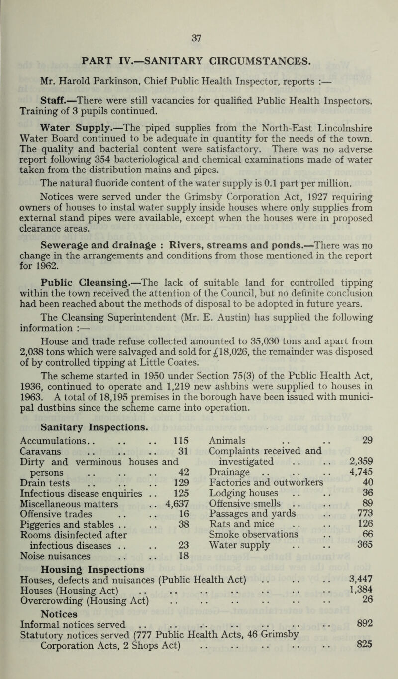 PART IV.—SANITARY CIRCUMSTANCES. Mr. Harold Parkinson, Chief Public Health Inspector, reports :— Staff.—There were still vacancies for qualified Public Health Inspectors. Training of 3 pupils continued. Water Supply.—The piped supplies from the North-East Lincolnshire Water Board continued to be adequate in quantity for the needs of the town. The quality and bacterial content were satisfactory. There was no adverse report following 354 bacteriological and chemical examinations made of water taken from the distribution mains and pipes. The natural fluoride content of the water supply is 0.1 part per million. Notices were served under the Grimsby Corporation Act, 1927 requiring owners of houses to instal water supply inside houses where only supplies from external stand pipes were available, except when the houses were in proposed clearance areas. Sewerage and drainage : Rivers, streams and ponds.—There was no change in the arrangements and conditions from those mentioned in the report for 1962. Public Cleansing.—The lack of suitable land for controlled tipping within the town received the attention of the Council, but no definite conclusion had been reached about the methods of disposal to be adopted in future years. The Cleansing Superintendent (Mr. E. Austin) has supplied the following information :— House and trade refuse collected amounted to 35,030 tons and apart from 2,038 tons which were salvaged and sold for £18,026, the remainder was disposed of by controlled tipping at Little Coates. The scheme started in 1950 under Section 75(3) of the Public Health Act, 1936, continued to operate and 1,219 new ashbins were supplied to houses in 1963. A total of 18,195 premises in the borough have been issued with munici- pal dustbins since the scheme came into operation. Sanitary Inspections. Accumulations 115 Animals 29 Caravans 31 Complaints received and Dirty and verminous houses and investigated 2,359 persons 42 Drainage 4,745 Drain tests 129 Factories and outworkers 40 Infectious disease enquiries .. 125 Lodging houses 36 Miscellaneous matters 4,637 Offensive smells 89 Offensive trades 16 Passages and yards 773 Piggeries and stables 38 Rats and mice 126 Rooms disinfected after Smoke observations 66 infectious diseases 23 Water supply 365 Noise nuisances 18 Housing Inspections Houses, defects and nuisances (Public Health Act) 3,447 Houses (Housing Act) .. 1,384 Overcrowding (Housing Act) 26 Notices Informal notices served # , .. .. .. 892 Statutory notices served (777 Public Health Acts, 46 Grimsby Corporation Acts, 2 Shops Act) 825