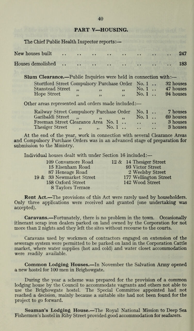 PART V—HOUSING. The Chief Public Health Inspector reports New houses built 247 Houses demolished 183 Slum Clearance.—Public Inquiries were held in connection with:— Stanstead Street Hope Street Garibaldi Street ,, „ Freeman Street Clearance Area No. 1 Thesiger Street „ „ No. 1 No. 1 32 houses No. 1 47 houses No. 1 94 houses No. 1 7 houses No. 1 .. 69 houses • • • • 3 houses • • • • 3 houses At the end of the year, work in connection with several Clearance Areas and Compulsory Purchase Orders was in an advanced stage of preparation for submission to the Ministry. Individual houses dealt with under Section 16 included:— 109 Convamore Road 15 Elsenham Road 87 Heneage Road 19 & 33 Newmarket Street 158 Oxford Street 8 Taylors Terrace 12 & 14 Thesiger Street 93 Victor Street 2 Weelsby Street 177 Wellington Street 142 Wood Street Rent Act.—The provisions of this Act were rarely used by householders. Only three applications were received and granted (one undertaking was accepted). Caravans.—Fortunately, there is no problem in the town. Occasionally itinerant scrap iron dealers parked on land owned by the Corporation for not more than 2 nights and they left the sites without recourse to the courts. Caravans used by workmen of contractors engaged on extension of the sewerage system were permitted to be parked on land in the Corporation Cattle market, where water supplies (hot and cold) and water closet accommodation were readily available. Common Lodging Houses.—In November the Salvation Army opened a new hostel for 100 men in Brighowgate. During the year a scheme was prepared for the provision of a common lodging house by the Council to accommodate vagrants and others not able to use the Brighowgate hostel. The Special Committee appointed had not reached a decision, mainly because a suitable site had not been found for the project to go forward. Seaman’s Lodging House.—The Royal National Mission to Deep Sea Fishermen’s hostel in Riby Street provided good accommodation for seafarers.