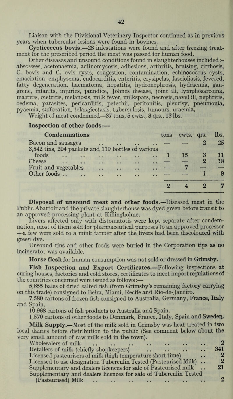 Liaison with the Divisional Veterinary Inspector continued as in previous years when tubercular lesions were found in bo vines. Cycticercus bovis.—28 infestations were found and after freezing treat- ment for the prescribed period the meat was passed for human food. Other diseases and unsound conditions found in slaughterhouses included abscesses, acetonaemia, actinomycosis, adhesions, arthritis, bmising, cirrhosis, C. bovis and C. ovis cysts, congestion, contamination, echinococcus cysts, emaciation, emphysema, endocarditis, enteritis, erysipelas, fascioliasis, fevered, fatty degeneration, haematoma, hepatitis, hydronephrosis, hydraemia, gan- grene, infarcts, injuries, jaundice, Johnes disease, joint ill, lymphosarcoma, mastitis, metritis, melanosis, milk fever, milkspots, necrosis, navel ill, nephritis, oedema, parasites, pericarditis, petechii, peritonitis, pleurisy, pneumonia, pyaemia, suffocation, telangiectasis, tuberculosis, tumours, uraemia. Weight cf meat condemned—37 tons, 5 cwts., 3 qrs., 13 lbs. Inspection of other foods:— Condemnations tons cwts. qrs. lbs. Bacon and sausages .. .. .. .. — — 2 25 3,542 tins, 204 packets and 119 bottles of various foods ..1 15 3 11 Cheese — — 2 18 Fruit and vegetables .. .. .. .. — 7 — — Other foods .. .. .. .. .. .. — — 1 9 2 4 2 7 Disposal of unsound meat and other foods.—Diseased meat in the Public Abattoir and the private slaughterhouse was dyed green before transit to an approved processing plant at Killingholme. Livers affected only with distomatotis were kept separate after condem- nation, most of them sold for pharmaceutical purposes to an approved processor —a few were sold to a mink farmer after the livers had been discoloured with green dye. Unsound tins and other foods were buried in the Corporation tips as no incinerator was available. Horse flesh for human consumption was not sold or dressed in Grimsby. Fish Inspection and Export Certificates.—Following inspections at curing houses, factories and cold stores, certificates to meet import regulations of the countries concerned were issued as follows:— 5,655 bales of dried salted fish (from Grimsby’s remaining factory carrying on this trade) consigned to Beira, Miami, Recife and Rio-de-Janeiro. 7,580 cartons of frozen fish consigned to Australia, Germany, France, Italy and Spain. 10,968 cartons of fish products to Australia and Spain. 1,570 cartons of other foods to Denmark. France, Italy, Spain and Sweden. Milk Supply.—Most of the milk sold in Grimsby was heat treated in two local dairies before distribution to the public (See comment below about the very small amount of raw milk sold in the town). Wholesalers of milk .. .. .. .. .. .. .. 2 Retailers of milk (chiefly shopkeepers) .. .. .. .. 341 Licensed pasteurisers of milk (high temperature short time) .. 2 Licensed to use designation Tuberculin Tested (Pasteurised Milk) .. 2 Supplementary and dealers licences for sale of Pasteurised milk .. 21 Supplementary and dealers licences for sale of Tuberculin Tested (Pasteurised) Milk .. .. .. .. .. .. .. 2