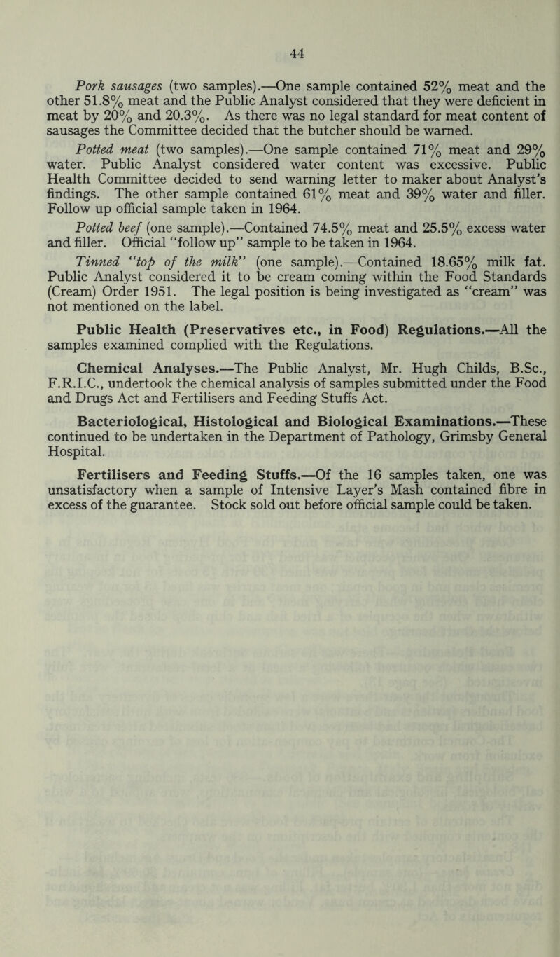 Pork sausages (two samples).—One sample contained 52% meat and the other 51.8% meat and the Public Analyst considered that they were deficient in meat by 20% and 20.3%. As there was no legal standard for meat content of sausages the Committee decided that the butcher should be warned. Potted meat (two samples).—One sample contained 71% meat and 29% water. Public Analyst considered water content was excessive. Public Health Committee decided to send warning letter to maker about Analyst's findings. The other sample contained 61% meat and 39% water and filler. Follow up official sample taken in 1964. Potted beef (one sample).—Contained 74.5% meat and 25.5% excess water and filler. Official follow up sample to be taken in 1964. Tinned (ttop of the milk (one sample).—Contained 18.65% milk fat. Public Analyst considered it to be cream coming within the Food Standards (Cream) Order 1951. The legal position is being investigated as cream was not mentioned on the label. Public Health (Preservatives etc., in Food) Regulations.—All the samples examined complied with the Regulations. Chemical Analyses.—The Public Analyst, Mr. Hugh Childs, B.Sc., F.R.I.C., undertook the chemical analysis of samples submitted under the Food and Drugs Act and Fertilisers and Feeding Stuffs Act. Bacteriological, Histological and Biological Examinations.—These continued to be undertaken in the Department of Pathology, Grimsby General Hospital. Fertilisers and Feeding Stuffs.—Of the 16 samples taken, one was unsatisfactory when a sample of Intensive Layer’s Mash contained fibre in excess of the guarantee. Stock sold out before official sample could be taken.