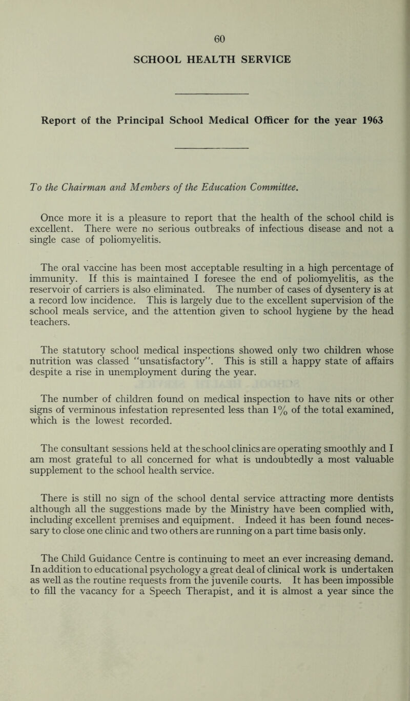 SCHOOL HEALTH SERVICE Report of the Principal School Medical Officer for the year 1963 To the Chairman and Members of the Education Committee. Once more it is a pleasure to report that the health of the school child is excellent. There were no serious outbreaks of infectious disease and not a single case of poliomyelitis. The oral vaccine has been most acceptable resulting in a high percentage of immunity. If this is maintained I foresee the end of poliomyelitis, as the reservoir of carriers is also eliminated. The number of cases of dysentery is at a record low incidence. This is largely due to the excellent supervision of the school meals service, and the attention given to school hygiene by the head teachers. The statutory school medical inspections showed only two children whose nutrition was classed ‘'unsatisfactory”. This is still a happy state of affairs despite a rise in unemployment during the year. The number of children found on medical inspection to have nits or other signs of verminous infestation represented less than 1% of the total examined, which is the lowest recorded. The consultant sessions held at the school clinics are operating smoothly and I am most grateful to all concerned for what is undoubtedly a most valuable supplement to the school health service. There is still no sign of the school dental service attracting more dentists although all the suggestions made by the Ministry have been complied with, including excellent premises and equipment. Indeed it has been found neces- sary to close one clinic and two others are running on a part time basis only. The Child Guidance Centre is continuing to meet an ever increasing demand. In addition to educational psychology a great deal of clinical work is undertaken as well as the routine requests from the juvenile courts. It has been impossible to fill the vacancy for a Speech Therapist, and it is almost a year since the