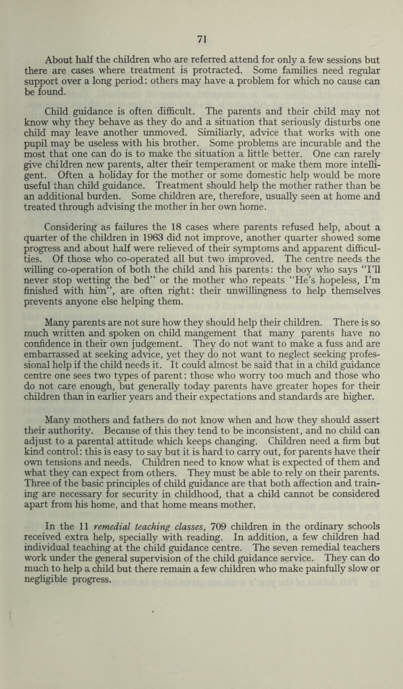 About half the children who are referred attend for only a few sessions but there are cases where treatment is protracted. Some families need regular support over a long period: others may have a problem for which no cause can be found. Child guidance is often difficult. The parents and their child may not know why they behave as they do and a situation that seriously disturbs one child may leave another unmoved. Similiarly, advice that works with one pupil may be useless with his brother. Some problems are incurable and the most that one can do is to make the situation a little better. One can rarely give children new parents, alter their temperament or make them more intelli- gent. Often a holiday for the mother or some domestic help would be more useful than child guidance. Treatment should help the mother rather than be an additional burden. Some children are, therefore, usually seen at home and treated through advising the mother in her own home. Considering as failures the 18 cases where parents refused help, about a quarter of the children in 1963 did not improve, another quarter showed some progress and about half were relieved of their symptoms and apparent difficul- ties. Of those who co-operated all but two improved. The centre needs the willing co-operation of both the child and his parents: the boy who says ‘Til never stop wetting the bed” or the mother who repeats “He’s hopeless, I’m finished with him”, are often right: their unwillingness to help themselves prevents anyone else helping them. Many parents are not sure how they should help their children. There is so much written and spoken on child mangement that many parents have no confidence in their own judgement. They do not want to make a fuss and are embarrassed at seeking advice, yet they do not want to neglect seeking profes- sional help if the child needs it. It could almost be said that in a child guidance centre one sees two types of parent: those who worry too much and those who do not care enough, but generally today parents have greater hopes for their children than in earlier years and their expectations and standards are higher. Many mothers and fathers do not know when and how they should assert their authority. Because of this they tend to be inconsistent, and no child can adjust to a parental attitude which keeps changing. Children need a firm but kind control: this is easy to say but it is hard to carry out, for parents have their own tensions and needs. Children need to know what is expected of them and what they can expect from others. They must be able to rely on their parents. Three of the basic principles of child guidance are that both affection and train- ing are necessary for security in childhood, that a child cannot be considered apart from his home, and that home means mother. In the 11 remedial teaching classes, 709 children in the ordinary schools received extra help, specially with reading. In addition, a few children had individual teaching at the child guidance centre. The seven remedial teachers work under the general supervision of the child guidance service. They can do much to help a child but there remain a few children who make painfully slow or negligible progress.