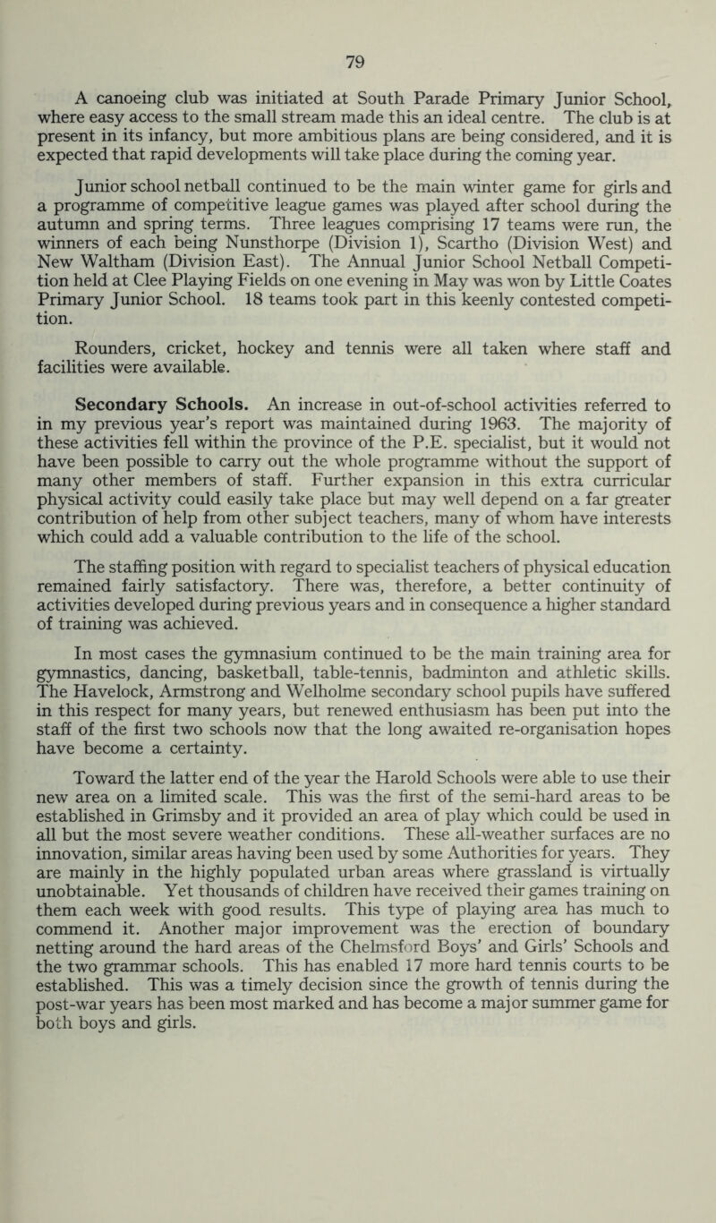 A canoeing club was initiated at South Parade Primary Junior School, where easy access to the small stream made this an ideal centre. The club is at present in its infancy, but more ambitious plans are being considered, and it is expected that rapid developments will take place during the coming year. Junior school netball continued to be the main winter game for girls and a programme of competitive league games was played after school during the autumn and spring terms. Three leagues comprising 17 teams were run, the winners of each being Nunsthorpe (Division 1), Scartho (Division West) and New Waltham (Division East). The Annual Junior School Netball Competi- tion held at Clee Playing Fields on one evening in May was won by Little Coates Primary Junior School. 18 teams took part in this keenly contested competi- tion. Rounders, cricket, hockey and tennis were all taken where staff and facilities were available. Secondary Schools. An increase in out-of-school activities referred to in my previous year’s report was maintained during 1963. The majority of these activities fell within the province of the P.E. specialist, but it would not have been possible to carry out the whole programme without the support of many other members of staff. Further expansion in this extra curricular physical activity could easily take place but may well depend on a far greater contribution of help from other subject teachers, many of whom have interests which could add a valuable contribution to the life of the school. The staffing position with regard to specialist teachers of physical education remained fairly satisfactory. There was, therefore, a better continuity of activities developed during previous years and in consequence a higher standard of training was achieved. In most cases the gymnasium continued to be the main training area for gymnastics, dancing, basketball, table-tennis, badminton and athletic skills. The Havelock, Armstrong and Welholme secondary school pupils have suffered in this respect for many years, but renewed enthusiasm has been put into the staff of the first two schools now that the long awaited re-organisation hopes have become a certainty. Toward the latter end of the year the Harold Schools were able to use their new area on a limited scale. This was the first of the semi-hard areas to be established in Grimsby and it provided an area of play which could be used in all but the most severe weather conditions. These all-weather surfaces are no innovation, similar areas having been used by some Authorities for years. They are mainly in the highly populated urban areas where grassland is virtually unobtainable. Yet thousands of children have received their games training on them each week with good results. This type of playing area has much to commend it. Another major improvement was the erection of boundary netting around the hard areas of the Chelmsford Boys’ and Girls’ Schools and the two grammar schools. This has enabled 17 more hard tennis courts to be established. This was a timely decision since the growth of tennis during the post-war years has been most marked and has become a major summer game for both boys and girls.