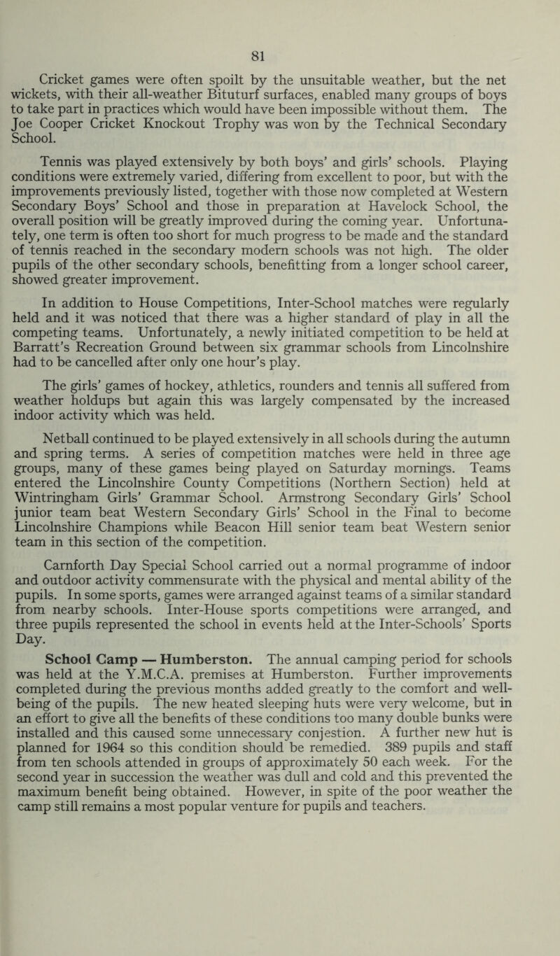 Cricket games were often spoilt by the unsuitable weather, but the net wickets, with their all-weather Bituturf surfaces, enabled many groups of boys to take part in practices which would have been impossible without them. The Joe Cooper Cricket Knockout Trophy was won by the Technical Secondary School. Tennis was played extensively by both boys’ and girls’ schools. Playing conditions were extremely varied, differing from excellent to poor, but with the improvements previously listed, together with those now completed at Western Secondary Boys’ School and those in preparation at Havelock School, the overall position will be greatly improved during the coming year. Unfortuna- tely, one term is often too short for much progress to be made and the standard of tennis reached in the secondary modem schools was not high. The older pupils of the other secondary schools, benefitting from a longer school career, showed greater improvement. In addition to House Competitions, Inter-School matches were regularly held and it was noticed that there was a higher standard of play in all the competing teams. Unfortunately, a newly initiated competition to be held at Barratt’s Recreation Ground between six grammar schools from Lincolnshire had to be cancelled after only one hour’s play. The girls’ games of hockey, athletics, rounders and tennis all suffered from weather holdups but again this was largely compensated by the increased indoor activity which was held. Netball continued to be played extensively in all schools during the autumn and spring terms. A series of competition matches were held in three age groups, many of these games being played on Saturday mornings. Teams entered the Lincolnshire County Competitions (Northern Section) held at Wintringham Girls’ Grammar School. Armstrong Secondary Girls’ School junior team beat Western Secondary Girls’ School in the Final to become Lincolnshire Champions while Beacon Hill senior team beat Western senior team in this section of the competition. Carnforth Day Special School carried out a normal programme of indoor and outdoor activity commensurate with the physical and mental ability of the pupils. In some sports, games were arranged against teams of a similar standard from nearby schools. Inter-House sports competitions were arranged, and three pupils represented the school in events held at the Inter-Schools’ Sports Day. School Gamp — Humberston. The annual camping period for schools was held at the Y.M.C.A. premises at Humberston. Further improvements completed during the previous months added greatly to the comfort and well- being of the pupils. The new heated sleeping huts were very welcome, but in an effort to give all the benefits of these conditions too many double bunks were installed and this caused some unnecessary conjestion. A further new hut is planned for 1964 so this condition should be remedied. 389 pupils and staff from ten schools attended in groups of approximately 50 each week. For the second year in succession the weather was dull and cold and this prevented the maximum benefit being obtained. However, in spite of the poor weather the camp still remains a most popular venture for pupils and teachers.