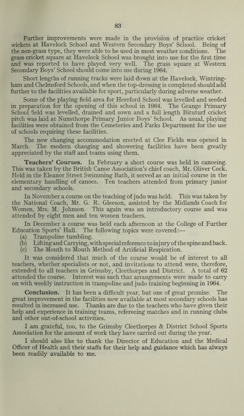 Further improvements were made in the provision of practice cricket wickets at Havelock School and Western Secondary Boys’ School. Being of the non-grass type, they were able to be used in most weather conditions. The grass cricket square at Havelock School was brought into use for the first time and was reported to have played very well. The grass square at Western Secondary Boys’ School should come into use during 1964. Short lengths of running tracks were laid down at the Havelock, Wintring- ham and Chelmsford Schools, and when the top-dressing is completed should add further to the facilities available for sport, particularly during adverse weather. Some of the playing field area for Hereford School was levelled and seeded in preparation for the opening of this school in 1964. The Grange Primary School held was levelled, drained and sown and a full length Bituturf cricket pitch was laid at Nunsthorpe Primary Junior Boys’ School. As usual, playing facilities were obtained from the Cemeteries and Parks Department for the use of schools requiring these facilities. The new changing accommodation erected at Clee Fields was opened in March. The modem changing and showering facilities have been greatly appreciated by the staff and teams using them. Teachers’ Courses. In February a short course was held in canoeing. This was taken by the British Canoe Association’s chief coach, Mr. Oliver Cock. Held in the Eleanor Street Swimming Bath, it served as an initial course in the elementary handling of canoes. Ten teachers attended from primary junior and secondary schools. In November a course on the teaching of judo was held. This was taken by the National Coach, Mr. G. R. Gleeson, assisted by the Midlands Coach for Women, Mrs. M. Johnson. This again was an introductory course and was attended by eight men and ten women teachers. In December a course was held each afternoon at the College of Further Education Sports’ Hall. The following topics were covered:— (a) Trampoline tumbling. (b) Lifting and Carrying, with special reference to inj ury of the spine and back. (c) The Mouth to Mouth Method of Artificial Respiration. It was considered that much of the course would be of interest to all teachers, whether specialists or not, and invitations to attend were, therefore, extended to all teachers in Grimsby, Cleethorpes and District. A total of 62 attended the course. Interest was such that arrangements were made to carry on with weekly instruction in trampoline and judo training beginning in 1964. Conclusion. It has been a difficult year, but one of great promise. The great improvement in the facilities now available at most secondary schools has resulted in increased use. Thanks are due to the teachers who have given their help and experience in training teams, refereeing matches and in running clubs and other out-of-school activities. I am grateful, too, to the Grimsby Cleethorpes & District School Sports Association for the amount of work they have carried out during the year. I should also like to thank the Director of Education and the Medical Officer of Health and their staffs for their help and guidance which has always been readily available to me.