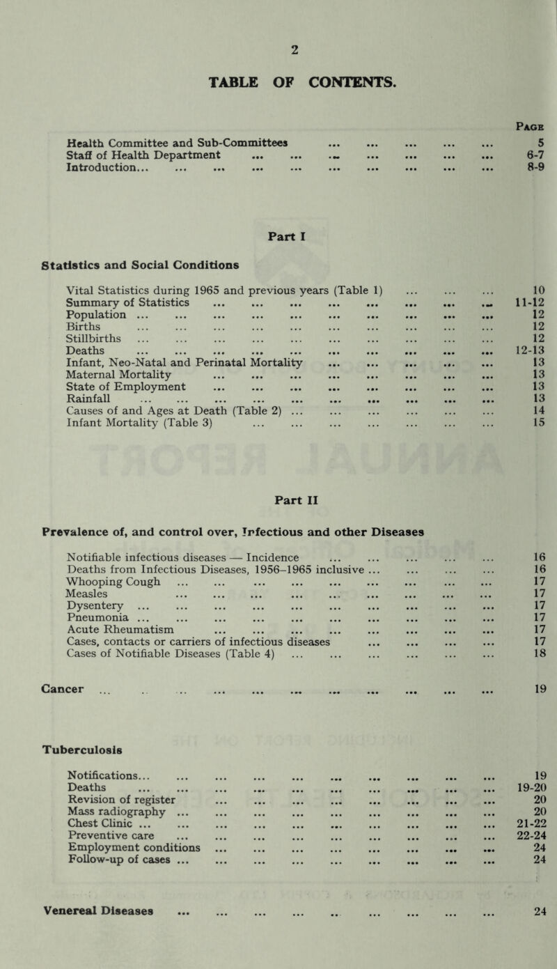 TABLE OF CONTENTS. Page Health Committee and Sub-Committees Staff of Health Department Introduction 6-7 8-9 Part I Statistics and Social Conditions Vital Statistics during 1965 and previous years (Table 1) ... ... ... 10 Summary of Statistics .. 11-12 Population ... 12 Births ... ... ... ... ... ... ... ... 12 Stillbirths ... ... ... ... ... ... ... ... ... ... 12 Deaths 12-13 Infant, Neo-Natal and Perinatal Mortality ... ... ... ... ... 13 Maternal Mortality ... ... ... ... ... ... ... ... 13 State of Employment ... ... ... ... ... ... ... ... 13 Rainfall 13 Causes of and Ages at Death (Table 2) ... ... ... ... ... ... 14 Infant Mortality (Table 3) ... ... ... ... ... ... ... 15 Part II Prevalence of, and control over, Infectious and other Diseases Notifiable infectious diseases — Incidence ... ... ... ... ... 16 Deaths from Infectious Diseases, 1956-1965 inclusive ... ... ... ... 16 Whooping Cough ... ... ... ... ... ... ... 17 Measles ... ... .. ... ... ... ... 17 Dysentery ... ... ... ... ... ... ... ... ... ... 17 Pneumonia ... ... ... ... ... ... ... ... ... ... 17 Acute Rheumatism ... ... ... ... ... ... ... ... 17 Cases, contacts or carriers of infectious diseases ... ... ... ... 17 Cases of Notifiable Diseases (Table 4) ... ... ... ... ... ... 18 Cancer 19 Tuberculosis Notifications... ... 19 Deaths 19-20 Revision of register • •• 20 Mass radiography ... ... ... ... 20 Chest Clinic ... 21-22 Preventive care ... ... 22-24 Employment conditions ... • • • • •• 24 Follow-up of cases ... ... ... 24 Venereal Diseases ... 24