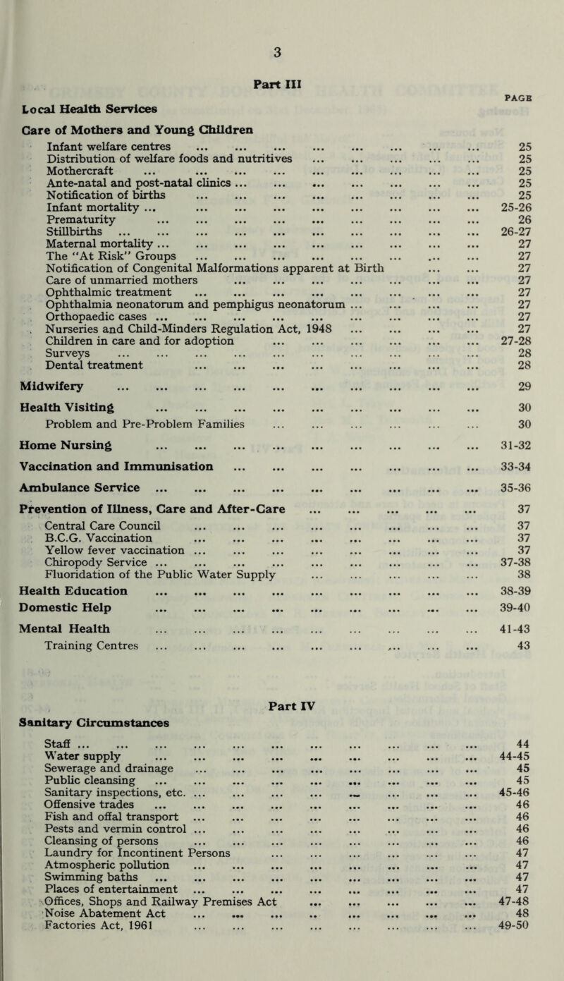 Part III Local Health Services Care of Mothers and Young Children Infant welfare centres Distribution of welfare foods and nutritives Mothercraft Ante-natal and post-natal clinics Notification of births Infant mortality ... Prematurity Stillbirths ... ... ... ... Maternal mortality The “At Risk” Groups Notification of Congenital Malformations apparent at Birth Care of unmarried mothers Ophthalmic treatment Ophthalmia neonatorum and pemphigus neonatorum ... Orthopaedic cases ... Nurseries and Child-Minders Regulation Act, 1948 Children in care and for adoption Surveys Dental treatment ... ... Midwifery Health Visiting Problem and Pre-Problem Families Home Nursing Vaccination and Immunisation Ambulance Service Prevention of Illness, Care and After-Care Central Care Council B.C.G. Vaccination ... ... ... Yellow fever vaccination ... Chiropody Service ... Fluoridation of the Public Water Supply Health Education Domestic Help Mental Health Training Centres PAGB 25 25 25 25 25 25- 26 26 26- 27 27 27 27 27 27 27 27 27 27- 28 28 28 29 30 30 31-32 33-34 35-36 37 37 37 37 37- 38 38 38- 39 39- 40 41-43 43 Part IV Sanitary Circumstances Staff Water supply Sewerage and drainage Public cleansing Sanitary inspections, etc. ... Offensive trades ... Fish and offal transport Pests and vermin control ... Cleansing of persons Laundry for Incontinent Persons Atmospheric pollution Swimming baths Places of entertainment Offices, Shops and Railway Premises Act Noise Abatement Act Factories Act, 1961 44 44- 45 45 45 45- 46 46 46 46 46 47 47 47 47 47-48 48 49-50
