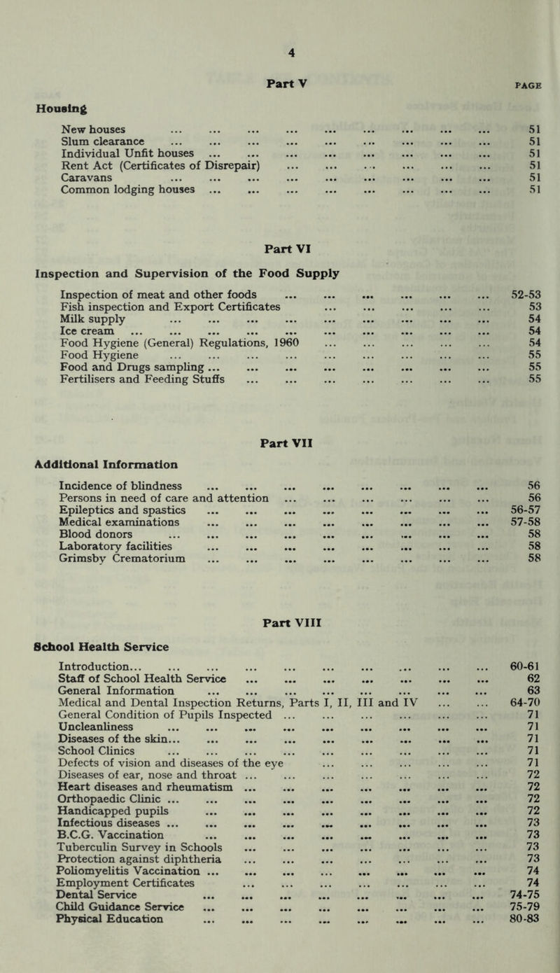 PartV PAGE Housing New houses ... 51 Slum clearance 51 Individual Unfit houses 51 Rent Act (Certificates of Disrepair) ... 51 Caravans ... 51 Common lodging houses ... ... ... ... 51 Part VI Inspection and Supervision of the Food Supply Inspection of meat and other foods 52-53 Fish inspection and Export Certificates 53 Milk supply 54 Ice cream 54 Food Hygiene (General) Regulations, 1960 54 Food Hygiene 55 Food and Drugs sampling ... 55 Fertilisers and Feeding Stuffs 55 Part VII Additional Information Incidence of blindness ... ... ... 56 Persons in need of care and attention ... ... • • » 56 Epileptics and spastics ... ... ... ... 56-57 Medical examinations ... ... ... 57-58 Blood donors ... ... ... 58 Laboratory facilities ... ... ... 58 Grimsby Crematorium ... ... ... 58 Part VIII School Health Service Introduction... 60-61 Staff of School Health Service ... ... 62 General Information ... . . . 63 Medical and Dental Inspection Returns, Parts II, III and IV 64-70 General Condition of Pupils Inspected ... 71 Uncleanliness ... ... ... • •• 71 Diseases of the skin ... ... 71 School Clinics 71 Defects of vision and diseases of the eye 71 Diseases of ear, nose and throat ... 72 Heart diseases and rheumatism ... ... ... ... 72 Orthopaedic Clinic ... ... ... ... 72 Handicapped pupils ... ... 72 Infectious diseases ... ... ... ... 73 B.C.G. Vaccination • 00 ... ... 73 Tuberculin Survey in Schools ... ... 73 Protection against diphtheria . . , 73 Poliomyelitis Vaccination ... ... ... 74 Employment Certificates ... 74 Dental Service ... ... ... ... 74-75 Child Guidance Service ... ... ... ... 75-79 Physical Education ... ... ... 80-83