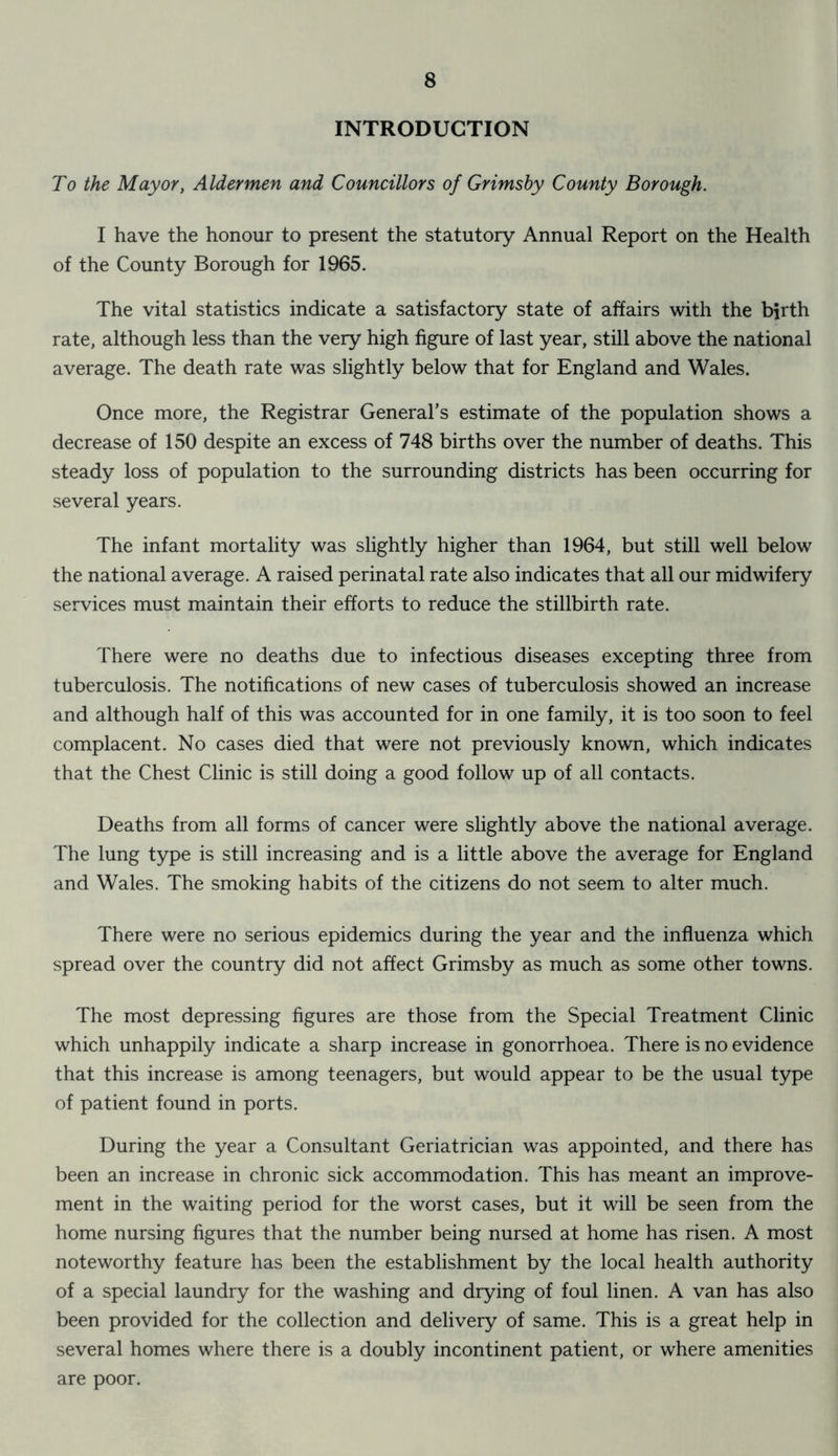 INTRODUCTION To the Mayor, Aldermen and Councillors of Grimsby County Borough. I have the honour to present the statutory Annual Report on the Health of the County Borough for 1965. The vital statistics indicate a satisfactory state of affairs with the birth rate, although less than the very high figure of last year, still above the national average. The death rate was slightly below that for England and Wales. Once more, the Registrar General’s estimate of the population shows a decrease of 150 despite an excess of 748 births over the number of deaths. This steady loss of population to the surrounding districts has been occurring for several years. The infant mortality was slightly higher than 1964, but still well below the national average. A raised perinatal rate also indicates that all our midwifery services must maintain their efforts to reduce the stillbirth rate. There were no deaths due to infectious diseases excepting three from tuberculosis. The notifications of new cases of tuberculosis showed an increase and although half of this was accounted for in one family, it is too soon to feel complacent. No cases died that were not previously known, which indicates that the Chest Clinic is still doing a good follow up of all contacts. Deaths from all forms of cancer were slightly above the national average. The lung type is still increasing and is a little above the average for England and Wales. The smoking habits of the citizens do not seem to alter much. There were no serious epidemics during the year and the influenza which spread over the country did not affect Grimsby as much as some other towns. The most depressing figures are those from the Special Treatment Clinic which unhappily indicate a sharp increase in gonorrhoea. There is no evidence that this increase is among teenagers, but would appear to be the usual type of patient found in ports. During the year a Consultant Geriatrician was appointed, and there has been an increase in chronic sick accommodation. This has meant an improve- ment in the waiting period for the worst cases, but it will be seen from the home nursing figures that the number being nursed at home has risen. A most noteworthy feature has been the establishment by the local health authority of a special laundry for the washing and drying of foul linen. A van has also been provided for the collection and delivery of same. This is a great help in several homes where there is a doubly incontinent patient, or where amenities are poor.