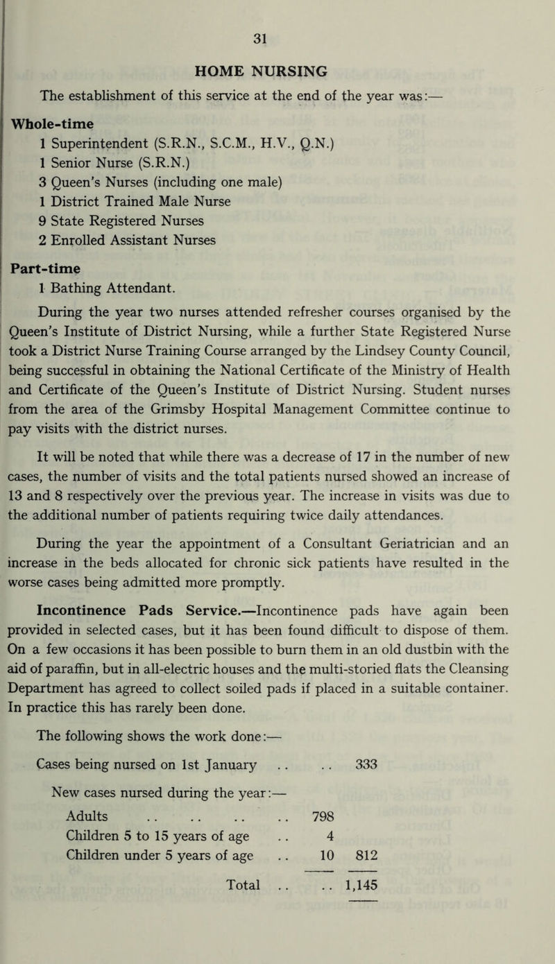 HOME NURSING The establishment of this service at the end of the year was:— Whole-time 1 Superintendent (S.R.N., S.C.M., H.V., Q.N.) 1 Senior Nurse (S.R.N.) 3 Queen’s Nurses (including one male) 1 District Trained Male Nurse 9 State Registered Nurses 2 Enrolled Assistant Nurses Part-time 1 Bathing Attendant. During the year two nurses attended refresher courses organised by the Queen’s Institute of District Nursing, while a further State Registered Nurse took a District Nurse Training Course arranged by the Lindsey County Council, being successful in obtaining the National Certificate of the Ministry of Health and Certificate of the Queen’s Institute of District Nursing. Student nurses from the area of the Grimsby Hospital Management Committee continue to pay visits with the district nurses. It will be noted that while there was a decrease of 17 in the number of new cases, the number of visits and the total patients nursed showed an increase of 13 and 8 respectively over the previous year. The increase in visits was due to the additional number of patients requiring twice daily attendances. During the year the appointment of a Consultant Geriatrician and an increase in the beds allocated for chronic sick patients have resulted in the worse cases being admitted more promptly. Incontinence Pads Service.—Incontinence pads have again been provided in selected cases, but it has been found difficult to dispose of them. On a few occasions it has been possible to burn them in an old dustbin with the aid of paraffin, but in all-electric houses and the multi-storied flats the Cleansing Department has agreed to collect soiled pads if placed in a suitable container. In practice this has rarely been done. The following shows the work done:— Cases being nursed on 1st January . . 333 New cases nursed during the year:— Adults 798 Children 5 to 15 years of age 4 Children under 5 years of age 10 812 Total 1,145