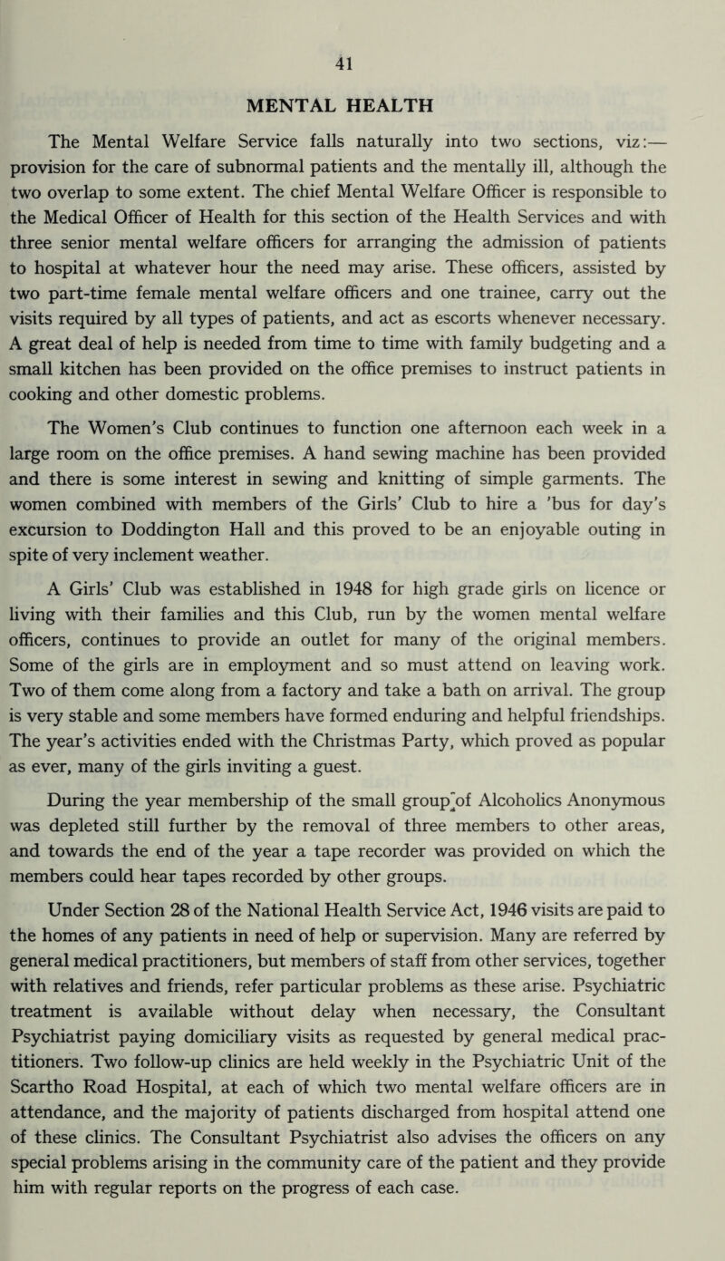 MENTAL HEALTH The Mental Welfare Service falls naturally into two sections, viz:— provision for the care of subnormal patients and the mentally ill, although the two overlap to some extent. The chief Mental Welfare Officer is responsible to the Medical Officer of Health for this section of the Health Services and with three senior mental welfare officers for arranging the admission of patients to hospital at whatever hour the need may arise. These officers, assisted by two part-time female mental welfare officers and one trainee, carry out the visits required by all types of patients, and act as escorts whenever necessary. A great deal of help is needed from time to time with family budgeting and a small kitchen has been provided on the office premises to instruct patients in cooking and other domestic problems. The Women’s Club continues to function one afternoon each week in a large room on the office premises. A hand sewing machine has been provided and there is some interest in sewing and knitting of simple garments. The women combined with members of the Girls’ Club to hire a 'bus for day’s excursion to Doddington Hall and this proved to be an enjoyable outing in spite of very inclement weather. A Girls’ Club was established in 1948 for high grade girls on licence or living with their families and this Club, run by the women mental welfare officers, continues to provide an outlet for many of the original members. Some of the girls are in employment and so must attend on leaving work. Two of them come along from a factory and take a bath on arrival. The group is very stable and some members have formed enduring and helpful friendships. The year’s activities ended with the Christmas Party, which proved as popular as ever, many of the girls inviting a guest. During the year membership of the small group'of Alcoholics Anonymous was depleted still further by the removal of three members to other areas, and towards the end of the year a tape recorder was provided on which the members could hear tapes recorded by other groups. Under Section 28 of the National Health Service Act, 1946 visits are paid to the homes of any patients in need of help or supervision. Many are referred by general medical practitioners, but members of staff from other services, together with relatives and friends, refer particular problems as these arise. Psychiatric treatment is available without delay when necessary, the Consultant Psychiatrist paying domiciliary visits as requested by general medical prac- titioners. Two follow-up clinics are held weekly in the Psychiatric Unit of the Scartho Road Hospital, at each of which two mental welfare officers are in attendance, and the majority of patients discharged from hospital attend one of these clinics. The Consultant Psychiatrist also advises the officers on any special problems arising in the community care of the patient and they provide him with regular reports on the progress of each case.