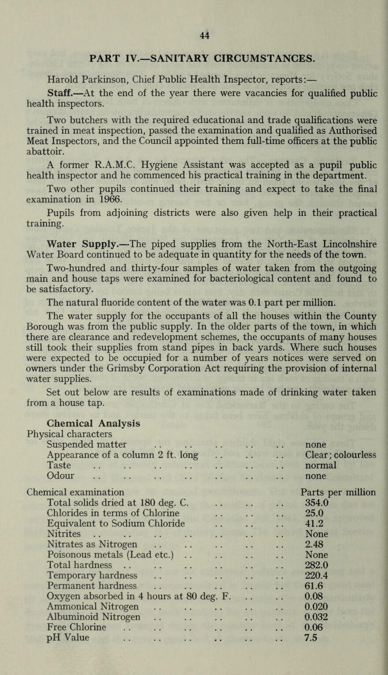 PART IV.—SANITARY CIRCUMSTANCES. Harold Parkinson, Chief Public Health Inspector, reports:— Staff.—At the end of the year there were vacancies for qualified public health inspectors. Two butchers with the required educational and trade qualifications were trained in meat inspection, passed the examination and qualified as Authorised Meat Inspectors, and the Council appointed them full-time officers at the public abattoir. A former R.A.M.C. Hygiene Assistant was accepted as a pupil public health inspector and he commenced his practical training in the department. Two other pupils continued their training and expect to take the final examination in 1966. Pupils from adjoining districts were also given help in their practical training. Water Supply.—The piped supplies from the North-East Lincolnshire Water Board continued to be adequate in quantity for the needs of the town. Two-hundred and thirty-four samples of water taken from the outgoing main and house taps were examined for bacteriological content and found to be satisfactory. The natural fluoride content of the water was 0.1 part per million. The water supply for the occupants of all the houses within the County Borough was from the public supply. In the older parts of the town, in which there are clearance and redevelopment schemes, the occupants of many houses still took their supplies from stand pipes in back yards. Where such houses were expected to be occupied for a number of years notices were served on owners under the Grimsby Corporation Act requiring the provision of internal water supplies. Set out below are results of examinations made of drinking water taken from a house tap. Chemical Analysis Physical characters Suspended matter none Appearance of a column 2 ft. long Clear; colourless Taste normal Odour none Chemical examination Parts per million Total solids dried at 180 deg. C. 354.0 Chlorides in terms of Chlorine 25.0 Equivalent to Sodium Chloride 41.2 Nitrites None Nitrates as Nitrogen 2.48 Poisonous metals (Lead etc.) None Total hardness 282.0 Temporary hardness 220.4 Permanent hardness 61.6 Oxygen absorbed in 4 hours at 80 deg. F. 0.08 Ammonical Nitrogen 0.020 Albuminoid Nitrogen 0.032 Free Chlorine 0.06 pH Value 7.5