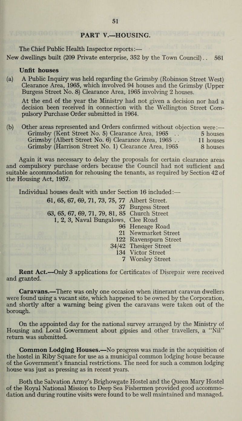 PART V.—HOUSING. The Chief Public Health Inspector reports:— New dwellings built (209 Private enterprise, 352 by the Town Council).. 561 Unfit houses (a) A Public Inquiry was held regarding the Grimsby (Robinson Street West) Clearance Area, 1965, which involved 94 houses and the Grimsby (Upper Burgess Street No. 8) Clearance Area, 1965 involving 2 houses. At the end of the year the Ministry had not given a decision nor had a decision been received in connection with the Wellington Street Com- pulsory Purchase Order submitted in 1964. (b) Other areas represented and Orders confirmed without objection were:— Grimsby (Kent Street No. 5) Clearance Area, 1965 . . 5 houses Grimsby (Albert Street No. 6) Clearance Area, 1965 .. 11 houses Grimsby (Harrison Street No. 1) Clearance Area, 1965 8 houses Again it was necessary to delay the proposals for certain clearance areas and compulsory purchase orders because the Council had not sufficient and suitable accommodation for rehousing the tenants, as required by Section 42 of the Housing Act, 1957. Individual houses dealt with under Section 16 included:— 61, 65, 67, 69, 71, 73, 75, 77 37 63, 65, 67, 69, 71, 79, 81, 85 1, 2, 3, Naval Bungalows, 96 21 122 34/42 134 7 Albert Street. Burgess Street Church Street Clee Road Heneage Road Newmarket Street Ravenspurn Street Thesiger Street Victor Street Worsley Street Rent Act.—Only 3 applications for Certificates of Disrepair were received and granted. Caravans.—There was only one occasion when itinerant caravan dwellers were found using a vacant site, which happened to be owned by the Corporation, and shortly after a warning being given the caravans were taken out of the borough. On the appointed day for the national survey arranged by the Ministry of Housing and Local Government about gipsies and other travellers, a “Nil” return was submitted. Common Lodging Houses.—No progress was made in the acquisition of the hostel in Riby Square for use as a municipal common lodging house because of the Government's financial restrictions. The need for such a common lodging house was just as pressing as in recent years. Both the Salvation Army's Brighowgate Hostel and the Queen Mary Hostel of the Royal National Mission to Deep Sea Fishermen provided good accommo- dation and during routine visits were found to be well maintained and managed.