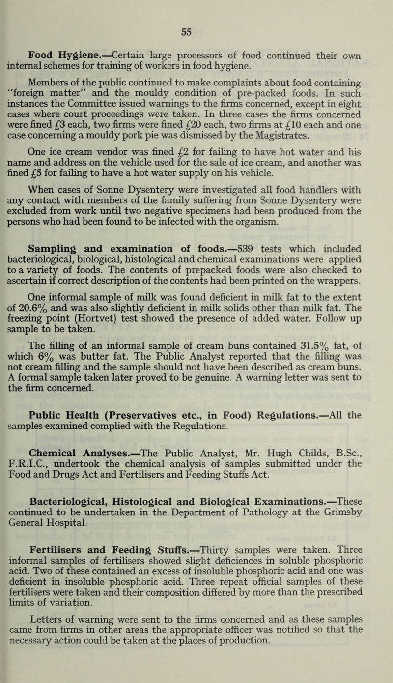 Food Hygiene.—Certain large processors of food continued their own internal schemes for training of workers in food hygiene. Members of the public continued to make complaints about food containing “foreign matter” and the mouldy condition of pre-packed foods. In such instances the Committee issued warnings to the firms concerned, except in eight cases where court proceedings were taken. In three cases the firms concerned were fined £3 each, two firms were fined £20 each, two firms at £10 each and one case concerning a mouldy pork pie was dismissed by the Magistrates. One ice cream vendor was fined £2 for failing to have hot water and his name and address on the vehicle used for the sale of ice cream, and another was fined £5 for failing to have a hot water supply on his vehicle. When cases of Sonne Dysentery were investigated all food handlers with any contact with members of the family suffering from Sonne Dysentery were excluded from work until two negative specimens had been produced from the persons who had been found to be infected with the organism. Sampling and examination of foods.—539 tests which included bacteriological, biological, histological and chemical examinations were applied to a variety of foods. The contents of prepacked foods were also checked to ascertain if correct description of the contents had been printed on the wrappers. One informal sample of milk was found deficient in milk fat to the extent of 20.6% and was also slightly deficient in milk solids other than milk fat. The freezing point (Hortvet) test showed the presence of added water. Follow up sample to be taken. The filling of an informal sample of cream buns contained 31.5% fat, of which 6% was butter fat. The Public Analyst reported that the filling was not cream filling and the sample should not have been described as cream buns. A formal sample taken later proved to be genuine. A warning letter was sent to the firm concerned. Public Health (Preservatives etc., in Food) Regulations.—All the samples examined complied with the Regulations. Chemical Analyses.—The Public Analyst, Mr. Hugh Childs, B.Sc., F.R.I.C., undertook the chemical analysis of samples submitted under the Food and Drugs Act and Fertilisers and Feeding Stuffs Act. Bacteriological, Histological and Biological Examinations.—These continued to be undertaken in the Department of Pathology at the Grimsby General Hospital. Fertilisers and Feeding Stuffs.—Thirty samples were taken. Three informal samples of fertilisers showed slight deficiences in soluble phosphoric acid. Two of these contained an excess of insoluble phosphoric acid and one was deficient in insoluble phosphoric acid. Three repeat official samples of these fertilisers were taken and their composition differed by more than the prescribed limits of variation. Letters of warning were sent to the firms concerned and as these samples came from firms in other areas the appropriate officer was notified so that the necessary action could be taken at the places of production.