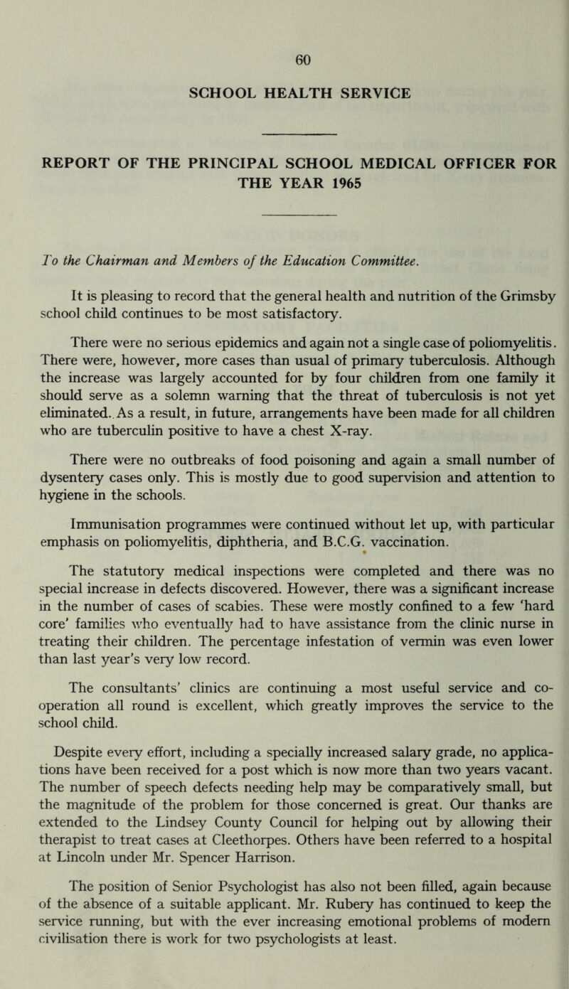 SCHOOL HEALTH SERVICE REPORT OF THE PRINCIPAL SCHOOL MEDICAL OFFICER FOR THE YEAR 1965 To the Chairman and Members of the Education Committee. It is pleasing to record that the general health and nutrition of the Grimsby school child continues to be most satisfactory. There were no serious epidemics and again not a single case of poliomyelitis. There were, however, more cases than usual of primary tuberculosis. Although the increase was largely accounted for by four children from one family it should serve as a solemn warning that the threat of tuberculosis is not yet eliminated.. As a result, in future, arrangements have been made for all children who are tuberculin positive to have a chest X-ray. There were no outbreaks of food poisoning and again a small number of dysentery cases only. This is mostly due to good supervision and attention to hygiene in the schools. Immunisation programmes were continued without let up, with particular emphasis on poliomyelitis, diphtheria, and B.C.G. vaccination. The statutory medical inspections were completed and there was no special increase in defects discovered. However, there was a significant increase in the number of cases of scabies. These were mostly confined to a few ‘hard core' families who eventualfy had to have assistance from the clinic nurse in treating their children. The percentage infestation of vermin was even lower than last year’s very low record. The consultants’ clinics are continuing a most useful service and co- operation all round is excellent, which greatly improves the service to the school child. Despite every effort, including a specially increased salary grade, no applica- tions have been received for a post which is now more than two years vacant. The number of speech defects needing help may be comparatively small, but the magnitude of the problem for those concerned is great. Our thanks are extended to the Lindsey County Council for helping out by allowing their therapist to treat cases at Cleethorpes. Others have been referred to a hospital at Lincoln under Mr. Spencer Harrison. The position of Senior Psychologist has also not been filled, again because of the absence of a suitable applicant. Mr. Rubery has continued to keep the service running, but with the ever increasing emotional problems of modem civilisation there is work for two psychologists at least.