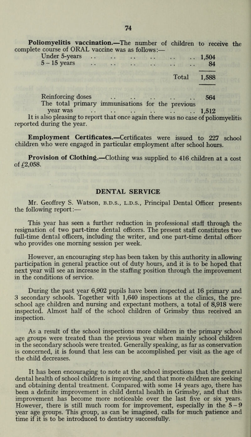 Poliomyelitis vaccination.—The number of children to receive the complete course of ORAL vaccine was as follows:— Under 5-years .. .. .. .. . . 1,504 5-15 years .. . . . . . . . . . . 84 Total 1,588 Reinforcing doses .. .. . . . . . . 564 The total primary immunisations for the previous year was 1,512 It is also pleasing to report that once again there was no case of poliomyelitis reported during the year. Employment Certificates.—Certificates were issued to 227 school children who were engaged in particular employment after school hours. Provision of Clothing.—Clothing was supplied to 416 children at a cost of £2,058. DENTAL SERVICE Mr. Geoffrey S. Watson, b.d.s., l.d.s., Principal Dental Officer presents the following report:— This year has seen a further reduction in professional staff through the resignation of two part-time dental officers. The present staff constitutes two full-time dental officers, including the writer, and one part-time dental officer who provides one morning session per week. However, an encouraging step has been taken by this authority in allowing participation in general practice out of duty hours, and it is to be hoped that next year will see an increase in the staffing position through the improvement in the conditions of service. During the past year 6,902 pupils have been inspected at 16 primary and 3 secondary schools. Together with 1,640 inspections at the clinics, the pre- school age children and nursing and expectant mothers, a total of 8,918 were inspected. Almost half of the school children of Grimsby thus received an inspection. As a result of the school inspections more children in the primary school age groups were treated than the previous year when mainly school children in the secondary schools were treated. Generally speaking, as far as conservation is concerned, it is found that less can be accomplished per visit as the age of the child decreases. It has been encouraging to note at the school inspections that the general dental health of school children is improving, and that more children are seeking and obtaining dental treatment. Compared with some 14 years ago, there has been a definite improvement in child dental health in Grimsby, and that this improvement has become more noticeable over the last five or six years. However, there is still much room for improvement, especially in the 5-9 year age groups. This group, as can be imagined, calls for much patience and time if it is to be introduced to dentistry successfully.