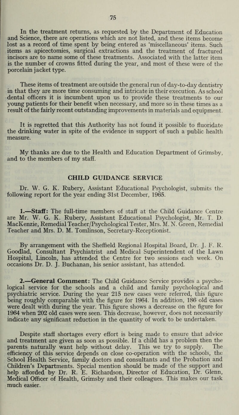 In the treatment returns, as requested by the Department of Education and Science, there are operations which are not listed, and these items become lost as a record of time spent by being entered as ‘miscellaneous’ items. Such items as apicectomies, surgical extractions and the treatment of fractured incisors are to name some of these treatments. Associated with the latter item is the number of crowns fitted during the year, and most of these were of the porcelain jacket type. These items of treatment are outside the general run of day-to-day dentistry in that they are more time consuming and intricate in their execution. As school dental officers it is incumbent upon us to provide these treatments to our young patients for their benefit when necessary, and more so in these times as a result of the fairly recent outstanding improvements in materials and equipment. It is regretted that this Authority has not found it possible to fluoridate the drinking water in spite of the evidence in support of such a public health measure. My thanks are due to the Health and Education Department of Grimsby, and to the members of my staff. CHILD GUIDANCE SERVICE Dr. W. G. K. Rubery, Assistant Educational Psychologist, submits the following report for the year ending 31st December, 1965. 1.—Staff: The full-time members of staff at the Child Guidance Centre are Mr. W. G. K. Rubery, Assistant Educational Psychologist, Mr. T. D MacKenzie, Remedial Teacher/Psychological Tester, Mrs. M. N. Green, Remedial Teacher and Mrs. D. M. Tomlinson, Secretary-Receptionist. By arrangement with the Sheffield Regional Hospital Board, Dr. J. F. R. Goodlad, Consultant Psychiatrist and Medical Superintendent of the Lawn Hospital, Lincoln, has attended the Centre for two sessions each week. On occasions Dr. D. J. Buchanan, his senior assistant, has attended. 2.—General Comment: The Child Guidance Service provides a psycho- logical service for the schools and a child and family psychological and psychiatric service. During the year 215 new cases were referred, this figure being roughly comparable with the figure for 1964. In addition, 186 old cases were dealt with during the year. This figure shows a decrease on the figure for 1964 when 202 old cases were seen. This decrease, however, does not necessarily indicate any significant reduction in the quantity of work to be undertaken. Despite staff shortages every effort is being made to ensure that advice and treatment are given as soon as possible. If a child has a problem then the parents naturally want help without delay. This we try to supply. The efficiency of this service depends on close co-operation with the schools, the School Health Service, family doctors and consultants and the Probation and Children’s Departments. Special mention should be made of the support and help afforded by Dr. R. E. Richardson, Director of Education, Dr. Glenn, Medical Officer of Health, Grimsby and their colleagues. This makes our task much easier.