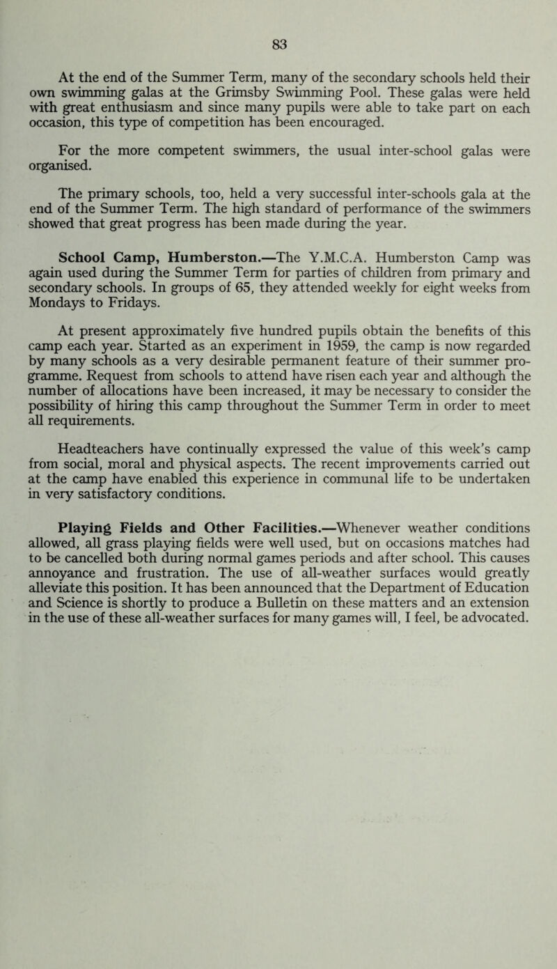 At the end of the Summer Term, many of the secondary schools held their own swimming galas at the Grimsby Swimming Pool. These galas were held with great enthusiasm and since many pupils were able to take part on each occasion, this type of competition has been encouraged. For the more competent swimmers, the usual inter-school galas were organised. The primary schools, too, held a very successful inter-schools gala at the end of the Summer Term. The high standard of performance of the swimmers showed that great progress has been made during the year. School Camp, Humberston.—The Y.M.C.A. Humberston Camp was again used during the Summer Term for parties of children from primary and secondary schools. In groups of 65, they attended weekly for eight weeks from Mondays to Fridays. At present approximately five hundred pupils obtain the benefits of this camp each year. Started as an experiment in 1959, the camp is now regarded by many schools as a very desirable permanent feature of their summer pro- gramme. Request from schools to attend have risen each year and although the number of allocations have been increased, it may be necessary to consider the possibility of hiring this camp throughout the Summer Term in order to meet all requirements. Headteachers have continually expressed the value of this week’s camp from social, moral and physical aspects. The recent improvements carried out at the camp have enabled this experience in communal life to be undertaken in very satisfactory conditions. Playing Fields and Other Facilities.—Whenever weather conditions allowed, all grass playing fields were well used, but on occasions matches had to be cancelled both during normal games periods and after school. This causes annoyance and frustration. The use of all-weather surfaces would greatly alleviate this position. It has been announced that the Department of Education and Science is shortly to produce a Bulletin on these matters and an extension in the use of these all-weather surfaces for many games will, I feel, be advocated.
