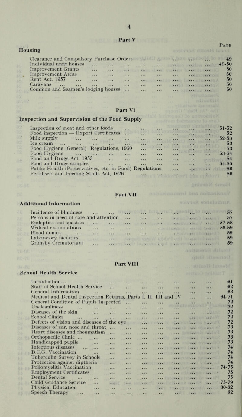 Page Housing Clearance and Compulsory Purchase Orders ... ... ... ... ... 49 Individual unfit houses ... ... ... ... ... ... ... ... 49-50 Improvement Grants ... ... ... ... ... ... ... ... 50 Improvement Areas ... ... ... ... ... ... ... ... 50 Rent Act, 1957 ... ... ... ... ... ... ... ... ... 50 Caravans ... ... ... ... ... ... ... ... ... ... 50 Common and Seamen’s lodging houses ... ... ... ... ... ... 50 Part VI Inspection and Supervision of the Food Supply Inspection of meat and other foods Food inspection — Export Certificates ... Milk supply Icecream ... ... ... ... ... ... Food Hygiene (General) Regulations, 1960 Food Hygiene Food and Drugs Act, 1955 Food and Drugs samples Public Health (Preservatives, etc. in Food) Regulations Fertilisers and Feeding Stuffs Act, 1926 51- 52 52 52- 53 53 53 53- 54 54 54- 55 56 56 Part VII Additional Information Incidence of blindness Persons in need of care and attention Epileptics and spastics Medical examinations Blood donors Laboratory facilities Grimsby Crematorium 57 57 57- 58 58- 59 59 59 59 Part VIII School Health Service Introduction... ... ... ... ... ... ... ... ... ... 61 Staff of School Health Service ... ... ... ... ... ... ... 62 General Information ... ... ... ... ... ... ... ... 63 Medical and Dental Inspection Returns, Parts I, II, III and IV ... ... 64-71 General Condition of Pupils Inspected ... ... ... ... ... ... 72 Uncleanliness ... ... ... ... ... ... ... ... ... 72 Diseases of the skin ... ... ... ... ... ... ... ... 72 School Clinics ... ... ... ... ... ... ... ... ... 72 Defects of vision and diseases of the eye ... ... ... ... ... 72 Diseases of ear, nose and throat ... ... ... ... ... ... ... 73 Heart diseases and rheumatism ... ... ... ... ... ... ... 73 Orthopaedic Clinic ... ... ... ... ... ... ... ... ... 73 Handicapped pupils ... ... ... ... ... ... ... ... 73 Infectious diseases ... ... ... ... ... ... ... 74 B.C.G. Vaccination ... ... ... ... ... ... ... ... 74 Tuberculin Survey in Schools ... ... ... ... ... ... ... 74 Protection against diptheria ... ... ... ... ... ... ... 74 Poliomyelitis Vaccination ... ... ... ... ... ... ... 74-75 Employment Certificates ... ... ... ... ... ... ... 75 Dental Service ... ... ... ... ... ... ... ... 75 Child Guidance Service ... ... ... ... ... ... ... ... 75-79 Physical Education ... ... ... ... ... ... ... ... 80-82 Speech Therapy ... ... ... ,.v ... ... ... ... ... 82