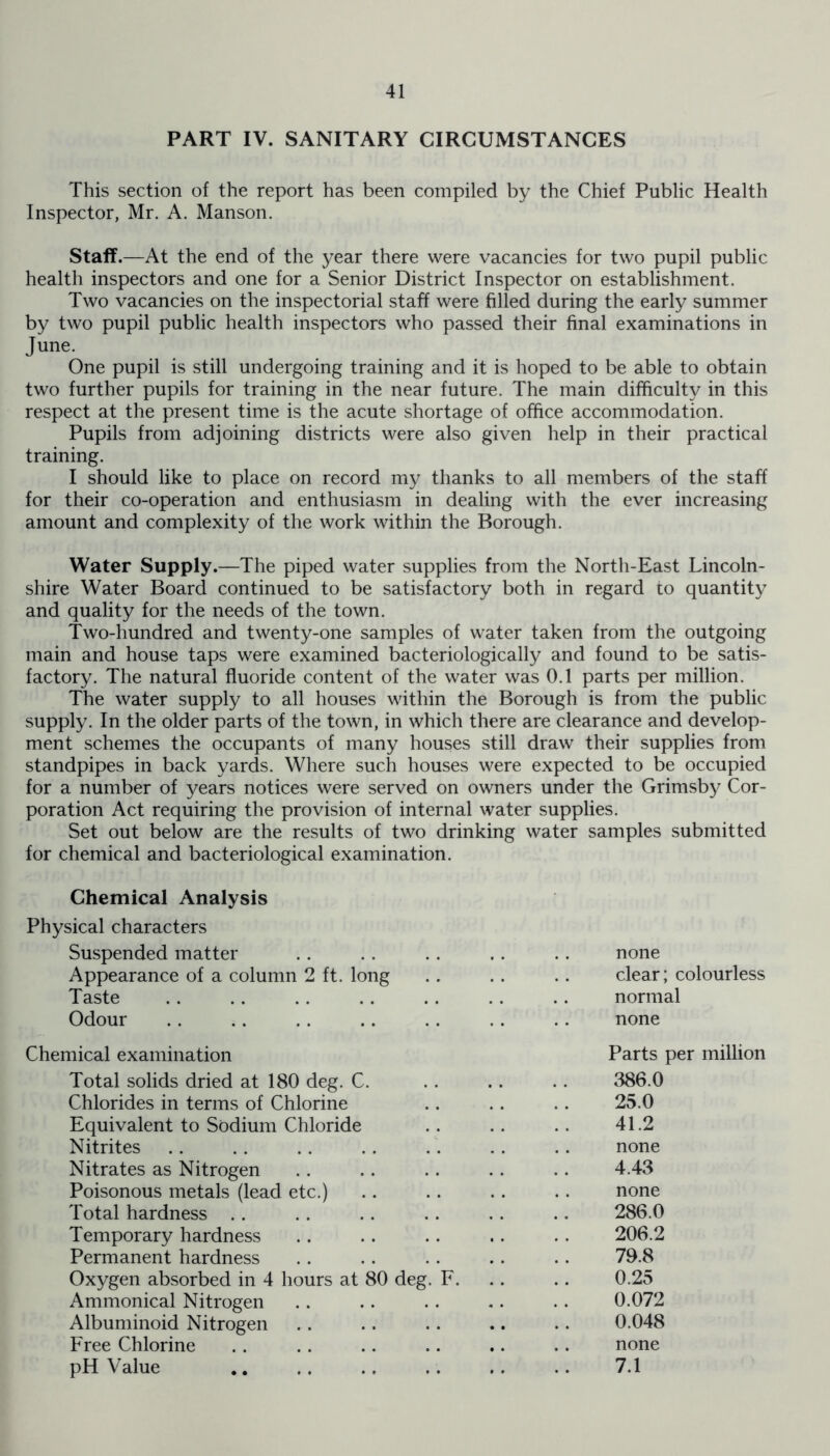 PART IV. SANITARY CIRCUMSTANCES This section of the report has been compiled by the Chief Public Health Inspector, Mr. A. Manson. Staff.—At the end of the year there were vacancies for two pupil public health inspectors and one for a Senior District Inspector on establishment. Two vacancies on the inspectorial staff were filled during the early summer by two pupil public health inspectors who passed their final examinations in June. One pupil is still undergoing training and it is hoped to be able to obtain two further pupils for training in the near future. The main difficulty in this respect at the present time is the acute shortage of office accommodation. Pupils from adjoining districts were also given help in their practical training. I should like to place on record my thanks to all members of the staff for their co-operation and enthusiasm in dealing with the ever increasing amount and complexity of the work within the Borough. Water Supply.—The piped water supplies from the North-East Lincoln- shire Water Board continued to be satisfactory both in regard to quantity and quality for the needs of the town. Two-hundred and twenty-one samples of water taken from the outgoing main and house taps were examined bacteriologically and found to be satis- factory. The natural fluoride content of the water was 0.1 parts per million. The water supply to all houses within the Borough is from the public supply. In the older parts of the town, in which there are clearance and develop- ment schemes the occupants of many houses still draw their supplies from standpipes in back yards. Where such houses were expected to be occupied for a number of years notices were served on owners under the Grimsby Cor- poration Act requiring the provision of internal water supplies. Set out below are the results of two drinking water samples submitted for chemical and bacteriological examination. Chemical Analysis Physical characters Suspended matter none Appearance of a column 2 ft. long clear; colourless Taste normal Odour none Chemical examination Parts per million Total solids dried at 180 deg. C. 386.0 Chlorides in terms of Chlorine 25.0 Equivalent to Sodium Chloride 41.2 Nitrites none Nitrates as Nitrogen 4.43 Poisonous metals (lead etc.) none Total hardness 286.0 Temporary hardness 206.2 Permanent hardness 79.8 Oxygen absorbed in 4 hours at 80 deg. F. 0.25 Ammonical Nitrogen 0.072 Albuminoid Nitrogen 0.048 Free Chlorine none pH Value 7.1