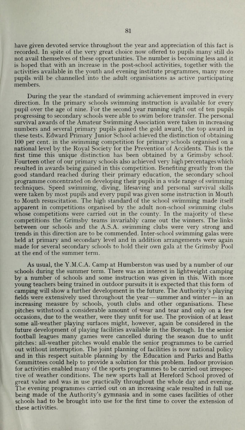 have given devoted service throughout the year and appreciation of this fact is recorded. In spite of the very great choice now offered to pupils many still do not avail themselves of these opportunities. The number is becoming less and it is hoped that with an increase in the post-school activities, together with the activities available in the youth and evening institute programmes, many more pupils will be channelled into the adult organisations as active participating members. During the year the standard of swimming achievement improved in every direction. In the primary schools swimming instruction is available for every pupil over the age of nine. For the second year running eight out of ten pupils progressing to secondary schools were able to swim before transfer. The personal survival awards of the Amateur Swimming Association were taken in increasing numbers and several primary pupils gained the gold award, the top award in these tests. Edward Primary Junior School achieved the distinction of obtaining 100 per cent, in the swimming competition for primary schools organised on a national level by the Royal Society for the Prevention of Accidents. This is the first time this unique distinction has been obtained by a Grimsby school. Fourteen other of our primary schools also achieved very high percentages which resulted in awards being gained in this competition. Benefiting greatly from the good standard reached during their primary education, the secondary school programme concentrated on developing their pupils in a wide range of swimming techniques. Speed swimming, diving, lifesaving and personal survival skills were taken by most pupils and every pupil was given some instruction in Mouth to Mouth resuscitation. The high standard of the school swimming made itself apparent in competitions organised by the adult non-school swimming clubs whose competitions were carried out in the county. In the majority of these competitions the Grimsby teams invariably came out the winners. The links between our schools and the A.S.A. swimming clubs were very strong and trends in this direction are to be commended. Inter-school swimming galas were held at primary and secondary level and in addition arrangements were again made for several secondary schools to hold their own gala at the Grimsby Pool at the end of the summer term. As usual, the Y.M.C.A. Camp at Humberston was used by a number of our schools during the summer term. There was an interest in lightweight camping by a number of schools and some instruction was given in this. With more young teachers being trained in outdoor pursuits it is expected that this form of camping will show a further development in the future. The Authority's playing fields were extensively used throughout the year — summer and winter—in an increasing measure by schools, youth clubs and other organisations. These pitches withstood a considerable amount of wear and tear and only on a few occasions, due to the weather, were they unfit for use. The provision of at least some all-weather playing surfaces might, however, again be considered in the future development of playing facilities available in the Borough. In the senior football leagues many games were cancelled during the season due to unfit pitches: all-weather pitches would enable the senior programmes to be carried out without interruption. The joint planning of facilities is now national policy and in this respect suitable planning by the Education and Parks and Baths Committees could help to provide a solution for this problem. Indoor provision for activities enabled many of the sports programmes to be carried out irrespec- tive of weather conditions. The new sports hall at Hereford School proved of great value and was in use practically throughout the whole day and evening. The evening programmes carried out on an increasing scale resulted in full use being made of the Authority’s gymnasia and in some cases facilities of other schools had to be brought into use for the first time to cover the extension of these activities.
