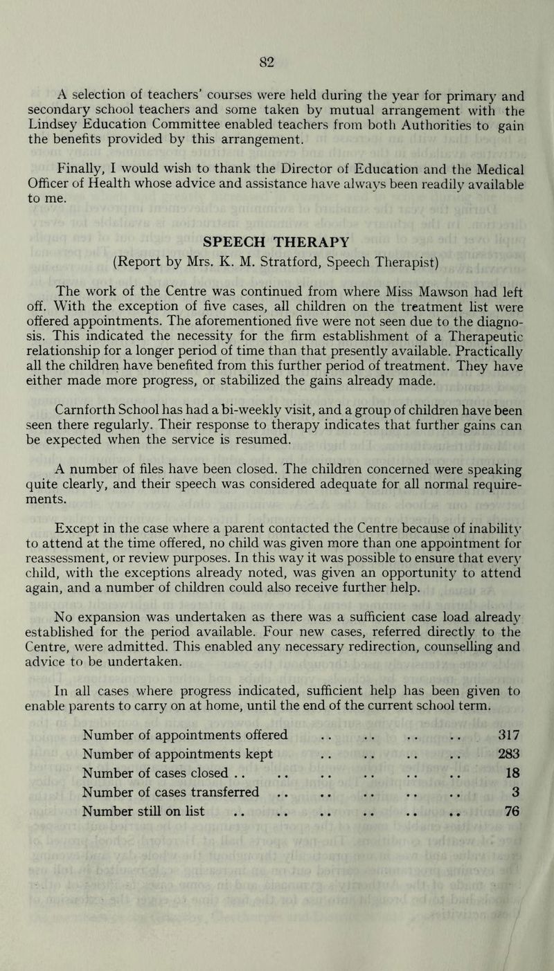 A selection of teachers’ courses were held during the year for primary and secondary school teachers and some taken by mutual arrangement with the Lindsey Education Committee enabled teachers from both Authorities to gain the benefits provided by this arrangement. Finally, I would wish to thank the Director of Education and the Medical Officer of Health whose advice and assistance have always been readily available to me. SPEECH THERAPY (Report by Mrs. K. M. Stratford, Speech Therapist) The work of the Centre was continued from where Miss Mawson had left off. With the exception of five cases, all children on the treatment list were offered appointments. The aforementioned five were not seen due to the diagno- sis. This indicated the necessity for the firm establishment of a Therapeutic relationship for a longer period of time than that presently available. Practically all the children have benefited from this further period of treatment. They have either made more progress, or stabilized the gains already made. Carnforth School has had a bi-weekly visit, and a group of children have been seen there regularly. Their response to therapy indicates that further gains can be expected when the service is resumed. A number of files have been closed. The children concerned were speaking quite clearly, and their speech was considered adequate for all normal require- ments. Except in the case where a parent contacted the Centre because of inability to attend at the time offered, no child was given more than one appointment for reassessment, or review purposes. In this way it was possible to ensure that ever}7 child, with the exceptions already noted, was given an opportunity to attend again, and a number of children could also receive further help. No expansion was undertaken as there was a sufficient case load already established for the period available. Four new cases, referred directly to the Centre, were admitted. This enabled any necessary redirection, counselling and advice to be undertaken. In all cases where progress indicated, sufficient help has been given to enable parents to carry on at home, until the end of the current school term. Number of appointments offered .. .. .. .. 317 Number of appointments kept .. .. .. .. 283 Number of cases closed .. .. .. .. .. .. 18 Number of cases transferred .. .. .. .. .. 3 Number still on list .. .. 76