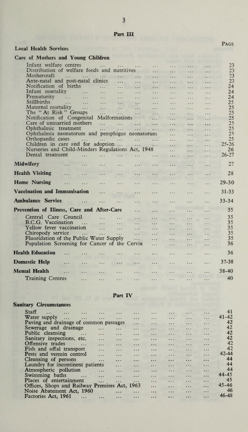 Part III Local Health Services Care of Mothers and Young Children Infant welfare centres Distribution of welfare foods and nutritives Mothercraft Ante-natal and post-natal clinics Notification of births Infant mortality Prematurity Stillbirths Maternal mortality The “ At Risk ” Groups Notification of Congenital Malformations Care of unmarried mothers Ophthalmic treatment Ophthalmia neonatorum and pemphigus neonatorum Orthopaedic cases Children in care and for adoption ... Nurseries and Child-Minders Regulations Act, 1948 Dental treatment Midwifery Health Visiting Home Nursing Vaccination and Immunisation Ambulance Service Prevention of Illness, Care and After-Care Central Care Council B.C.G. Vaccination Yellow fever vaccination Chiropody service Fluoridation of the Public Water Supply Population Screening for Cancer of the Cervix Health Education Domestic Help Mental Health ... ... Training Centres Page 23 23 23 23 24 24 24 25 25 25 25 25 25 25 25 25- 26 26 26- 27 27 28 29-30 31-33 33-34 35 35 35 35 35 35 36 36 37- 38 38- 40 40 Part IV Sanitary Circumstances Staff Water supply Paving and drainage of common passages Sewerage and drainage Public cleansing Sanitary inspections, etc. ... Offensive trades Fish and offal transport Pests and vermin control Cleansing of persons Laundry for incontinent patients Atmospheric pollution Swimming baths ... ... Places of entertainment Offices, Shops and Railway Premises Act, 1963 Noise Abatement Act, 1960 Factories Act, 1961 41 41- 42 42 42 42 42 42 42 42- 44 44 44 44 44- 45 45 45- 46 46 46- 48