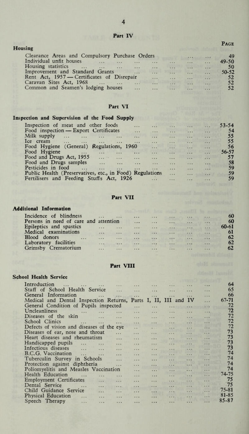 Part IV Page Housing Clearance Areas and Compulsory Purchase Orders ... ... 49 Individual unfit houses ... ... ... ... . ... ... 49-50 Housing statistics ... ... ... ... ... ... ... ... 50 Improvement and Standard Grants ... ... ... ... ... 50-52 Rent Act, 1957 — Certificates of Disrepair ... ... ... ... 52 Caravan Sites Act, 1968 ... ... ... ... 52 Common and Seamen’s lodging houses ... ... ... ... ... 52 Part VI Inspection and Supervision of the Food Supply Inspection of meat and other foods ... ... ... ... . 53-54 Food inspection — Export Certificates ... ... ... ... ... 54 Milk supply ... ... ... ... ... ... ... ... ... 55 Ice cream ... ... ... ... . . ... ... 55 Food Hygiene (General) Regulations, 1960 56 Food Hygiene ... ... 56-57 Food and Drugs Act, 1955 ... ... 57 Food and Drugs samples ... ... ... ... ... ... ... 58 Pesticides in food ... ... ... ... ... ... 59 Public Health (Preservatives, etc., in Food) Regulations ... ... . 59 Fertilisers and Feeding Stuffs Act, 1926 ... .. .. 59 Part VII Additional Information Incidence of blindness ... ... ... ... ... ... ... 60 Persons in need of care and attention ... ... ... .. ... 60 Epileptics and spastics ... ... ... ... ... ... ... 60-61 Medical examinations ... ... ... ... ... 61 Blood donors ... ... . .. ... ... ... ... .. 62 Laboratory facilities ... ... ... ... ... ... ... 62 Grimsby Crematorium ... ... ... ... ... ... ... 62 Part VIII School Health Service Introduction ... ... ... ... ... ... ... ... .. 64 Staff of School Health Service ... ... ... ... ... ... 65 General Information ... ... ... ... ... ... ... 66 Medical and Dental Inspection Returns, Parts I, II, III and IV ... 67-71 General Condition of Pupils inspected ... ... ... ... ... 72 Uncleanliness ... ... ... ... ... ... ... .. 72 Diseases of the skin ... ... ... ... ... ... ... 72 School Clinics ... 72 Defects of vision and diseases of the eye ... ... ... 72 Diseases of ear, nose and throat ... ... ... ... ... ... 73 Heart diseases and rheumatism ... ... ... ... ... .. 73 Handicapped pupils ... ... ... .. ... ... ... ... 73 Infectious diseases ... ... ... ... . . ... ... ... 73 B.C.G. Vaccination ... ... ... ... ... ... ... ■ 74 Tuberculin Survey in Schools ... ... ... ... ... ••• 74 Protection against diphtheria ... ... ... ... ... ... 74 Poliomyelitis and Measles Vaccination .. ... ... ... ... 74 Health Education ... ... ... ... ... ... ... ... 74-75 Employment Certificates ... ... ... ... .. • ■ • 75 Dental Service ... ... ... ... ... • 75 Child Guidance Service ... ... ... ... ... ... ... 75-81 Physical Education ... ... ... ... ... ... ... •• 81-85 Speech Therapy ... .. ... ... ... ... ... ... 85-87