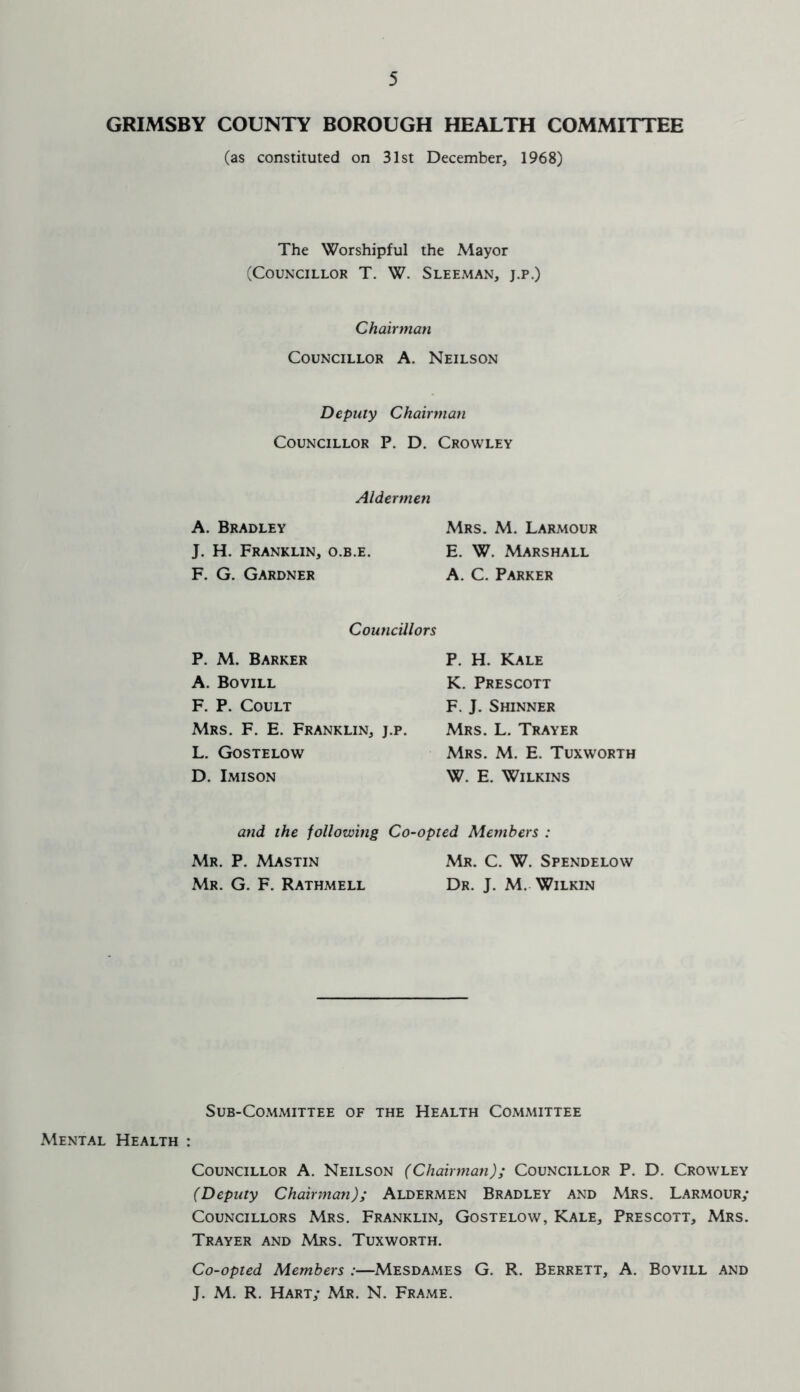 GRIMSBY COUNTY BOROUGH HEALTH COMMITTEE (as constituted on 31st December, 1968) The Worshipful the Mayor (Councillor T. W. Sleeman, j.p.) Chairman Councillor A. Neilson Deputy Chairman Councillor P. D. Crowley Aldermen A. Bradley J. H. Franklin, o.b.e. F. G. Gardner Mrs. M. Larmour E. W. Marshall A. C. Parker Councillors P. M. Barker A. Bovill F. P. Coult Mrs. F. E. Franklin, j.p. L. Gostelow D. Imison P. H. Kale K. Prescott F. J. Shinner Mrs. L. Trayer Mrs. M. E. Tuxworth W. E. Wilkins and the following Co-opted Members : Mr. P. Mastin Mr. C. W. Spendelow Mr. G. F. Rathmell Dr. J. M. Wilkin Sub-Committee of the Health Committee Mental Health : Councillor A. Neilson (Chairman); Councillor P. D. Crowley (Deputy Chairman); Aldermen Bradley and Mrs. Larmour; Councillors Mrs. Franklin, Gostelow, Kale, Prescott, Mrs. Trayer and Mrs. Tuxworth. Co-opted Members :—Mesdames G. R. Berrett, A. Bovill and J. M. R. Hart; Mr. N. Frame.