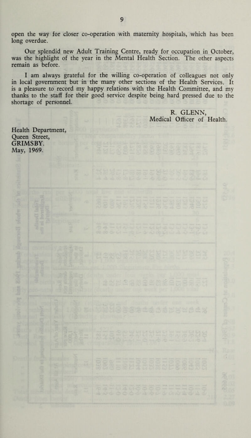open the way for closer co-operation with maternity hospitals, which has been long overdue. Our splendid new Adult Training Centre, ready for occupation in October, was the highlight of the year in the Mental Health Section. The other aspects remain as before. I am always grateful for the willing co-operation of colleagues not only in local government but in the many other sections of the Health Services. It is a pleasure to record my happy relations with the Health Committee, and my thanks to the staff for their good service despite being hard pressed due to the shortage of personnel. R. GLENN, Medical Officer of Health. Health Department, Queen Street, GRIMSBY. May, 1969.