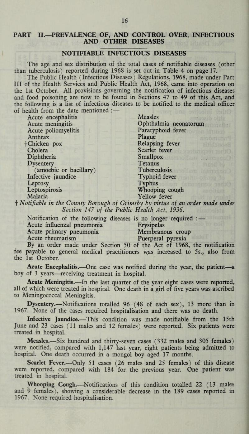 PART II.—PREVALENCE OF, AND CONTROL OVER, INFECTIOUS AND OTHER DISEASES NOTIFIABLE INFECTIOUS DISEASES The age and sex distribution of the total cases of notifiable diseases (other than tuberculosis) reported during 1968 is set out in Table 4 on page 17. The Public Health (Infectious Diseases) Regulations, 1968, made under Part III of the Health Services and Public Health Act, 1968, came into operation on the 1st October. All provisions governing the notification of infectious diseases and food poisoning are now to be found in Sections 47 to 49 of this Act, and the following is a list of infectious diseases to be notified to the medical officer of health from the date mentioned :— Acute encephalitis Acute meningitis Acute poliomyelitis Anthrax fChicken pox Cholera Diphtheria Dysentery (amoebic or bacillary) Infective jaundice Leprosy Leptospirosis Malaria Measles Ophthalmia neonatorum Paratyphoid fever Plague Relapsing fever Scarlet fever Smallpox Tetanus Tuberculosis Typhoid fever Typhus Whooping cough Yellow fever f Notifiable in the County Borough of Grimsby by virtue of an order made under Section 147 of the Public Health Act, 1936. Notification of the following diseases is no longer required : — Acute influenzal pneumonia Erysipelas Acute primary pneumonia Membranous croup Acute rheumatism Puerperal pyrexia By an order made under Section 50 of the Act of 1968, the notification fee payable to general medical practitioners was increased to 5s., also from the 1st October. Acute Encephalitis.—One case was notified during the year, the patient—a boy of 3 years—receiving treatment in hospital. Acute Meningitis.—In the last quarter of the year eight cases were reported, all of which were treated in hospital. One death in a girl of five years was ascribed to Meningococcal Meningitis. Dysentery.—Notifications totalled 96 (48 of each sex), 13 more than in 1967. None of the cases required hospitalisation and there was no death. Infective Jaundice.—This condition was made notifiable from the 15th June and 23 cases (11 males and 12 females) were reported. Six patients were treated in hospital. Measles.—Six hundred and thirty-seven cases (332 males and 305 females) were notified, compared with 1,147 last year, eight patients being admitted to hospital. One death occurred in a mongol boy aged 17 months. Scarlet Fever.—Only 51 cases (26 males and 25 females) of this disease were reported, compared with 184 for the previous year. One patient was treated in hospital. Whooping Cough.—Notifications of this condition totalled 22 (13 males and 9 females), showing a considerable decrease in the 189 cases reported in 1967. None required hospitalisation.