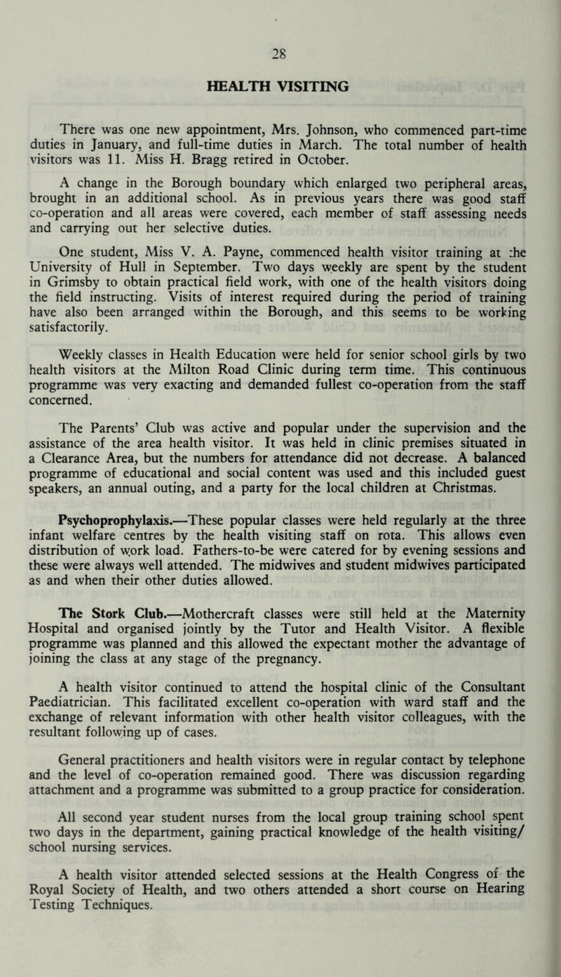 HEALTH VISITING There was one new appointment, Mrs. Johnson, who commenced part-time duties in January, and full-time duties in March. The total number of health visitors was 11. Miss H. Bragg retired in October. A change in the Borough boundary which enlarged two peripheral areas, brought in an additional school. As in previous years there was good staff co-operation and all areas were covered, each member of staff assessing needs and carrying out her selective duties. One student, Miss V. A. Payne, commenced health visitor training at :he University of Hull in September. Two days weekly are spent by the student in Grimsby to obtain practical field work, with one of the health visitors doing the field instructing. Visits of interest required during the period of training have also been arranged within the Borough, and this seems to be working satisfactorily. Weekly classes in Health Education were held for senior school girls by two health visitors at the Milton Road Clinic during term time. This continuous programme was very exacting and demanded fullest co-operation from the staff concerned. The Parents’ Club was active and popular under the supervision and the assistance of the area health visitor. It was held in clinic premises situated in a Clearance Area, but the numbers for attendance did not decrease. A balanced programme of educational and social content was used and this included guest speakers, an annual outing, and a party for the local children at Christmas. Psychoprophylaxis.—These popular classes were held regularly at the three infant welfare centres by the health visiting staff on rota. This allows even distribution of \york load. Fathers-to-be were catered for by evening sessions and these were always well attended. The midwives and student midwives participated as and when their other duties allowed. The Stork Club.—Mothercraft classes were still held at the Maternity Hospital and organised jointly by the Tutor and Health Visitor. A flexible programme was planned and this allowed the expectant mother the advantage of joining the class at any stage of the pregnancy. A health visitor continued to attend the hospital clinic of the Consultant Paediatrician. This facilitated excellent co-operation with ward staff and the exchange of relevant information with other health visitor colleagues, with the resultant following up of cases. General practitioners and health visitors were in regular contact by telephone and the level of co-operation remained good. There was discussion regarding attachment and a programme was submitted to a group practice for consideration. All second year student nurses from the local group training school spent two days in the department, gaining practical knowledge of the health visiting/ school nursing services. A health visitor attended selected sessions at the Health Congress of the Royal Society of Health, and two others attended a short course on Hearing Testing Techniques.