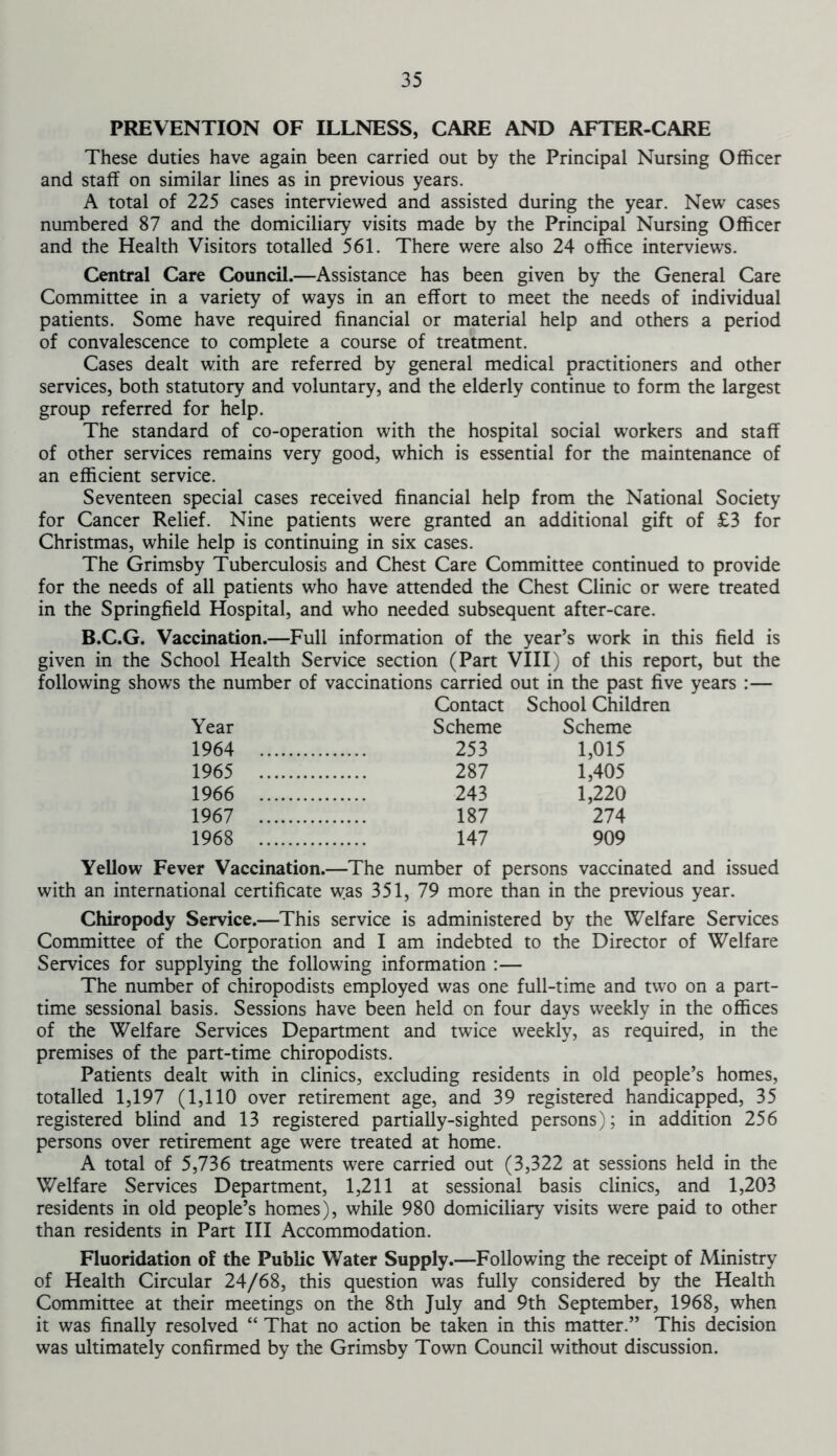 PREVENTION OF ILLNESS, CARE AND AFTER-CARE These duties have again been carried out by the Principal Nursing Officer and staff on similar lines as in previous years. A total of 225 cases interviewed and assisted during the year. New cases numbered 87 and the domiciliary visits made by the Principal Nursing Officer and the Health Visitors totalled 561. There were also 24 office interviews. Central Care Council.—Assistance has been given by the General Care Committee in a variety of ways in an effort to meet the needs of individual patients. Some have required financial or material help and others a period of convalescence to complete a course of treatment. Cases dealt with are referred by general medical practitioners and other services, both statutory and voluntary, and the elderly continue to form the largest group referred for help. The standard of co-operation with the hospital social workers and staff of other services remains very good, which is essential for the maintenance of an efficient service. Seventeen special cases received financial help from the National Society for Cancer Relief. Nine patients were granted an additional gift of £3 for Christmas, while help is continuing in six cases. The Grimsby Tuberculosis and Chest Care Committee continued to provide for the needs of all patients who have attended the Chest Clinic or were treated in the Springfield Hospital, and who needed subsequent after-care. B.C.G. Vaccination.—Full information of the year’s work in this field is given in the School Health Service section (Part VIII) of this report, but the following shows the number of vaccinations carried out in the past five years :— Contact School Children Year Scheme Scheme 1964 253 1,015 1965 287 1,405 1966 243 1,220 1967 187 274 1968 147 909 Yellow Fever Vaccination.—The number of persons vaccinated and issued with an international certificate was 351, 79 more than in the previous year. Chiropody Service.—This service is administered by the Welfare Services Committee of the Corporation and I am indebted to the Director of Welfare Services for supplying the following information :— The number of chiropodists employed was one full-time and twTo on a part- time sessional basis. Sessions have been held on four days weekly in the offices of the Welfare Services Department and twice weekly, as required, in the premises of the part-time chiropodists. Patients dealt with in clinics, excluding residents in old people’s homes, totalled 1,197 (1,110 over retirement age, and 39 registered handicapped, 35 registered blind and 13 registered partially-sighted persons); in addition 256 persons over retirement age were treated at home. A total of 5,736 treatments were carried out (3,322 at sessions held in the Welfare Services Department, 1,211 at sessional basis clinics, and 1,203 residents in old people’s homes), while 980 domiciliary visits were paid to other than residents in Part III Accommodation. Fluoridation of the Public Water Supply.—Following the receipt of Ministry of Health Circular 24/68, this question was fully considered by the Health Committee at their meetings on the 8th July and 9th September, 1968, when it was finally resolved “ That no action be taken in this matter.” This decision was ultimately confirmed by the Grimsby Town Council without discussion.