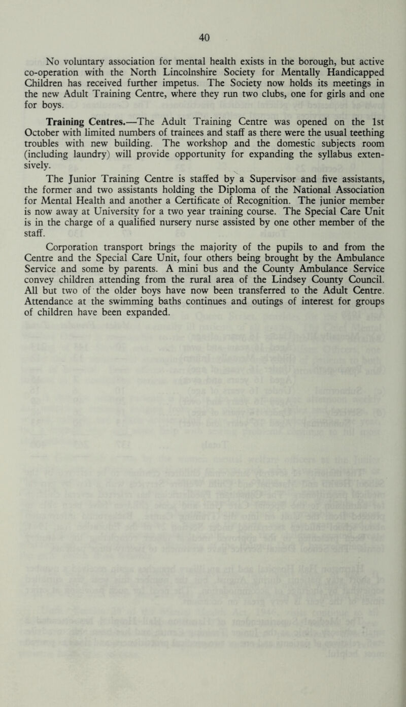 No voluntary association for mental health exists in the borough, but active co-operation with the North Lincolnshire Society for Mentally Handicapped Children has received further impetus. The Society now holds its meetings in the new Adult Training Centre, where they run two clubs, one for girls and one for boys. Training Centres.—The Adult Training Centre was opened on the 1st October with limited numbers of trainees and staff as there were the usual teething troubles with new building. The workshop and the domestic subjects room (including laundry) will provide opportunity for expanding the syllabus exten- sively. The Junior Training Centre is staffed by a Supervisor and five assistants, the former and two assistants holding the Diploma of the National Association for Mental Health and another a Certificate of Recognition. The junior member is now away at University for a two year training course. The Special Care Unit is in the charge of a qualified nursery nurse assisted by one other member of the staff. Corporation transport brings the majority of the pupils to and from the Centre and the Special Care Unit, four others being brought by the Ambulance Service and some by parents. A mini bus and the County Ambulance Service convey children attending from the rural area of the Lindsey County Council. All but two of the older boys have now been transferred to the Adult Centre. Attendance at the swimming baths continues and outings of interest for groups of children have been expanded.