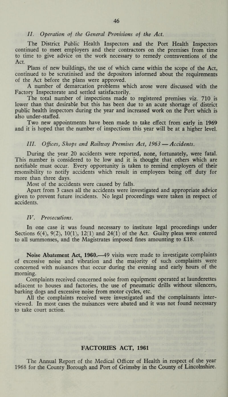 II. Operation of the General Provisions of the Act. The District Public Health Inspectors and the Port Health Inspectors continued to meet employers and their contractors on the premises from time to time to give advice on the work necessary to remedy contraventions of the Act. Plans of new buildings, the use of which came within the scope of the Act, continued to be scrutinised and the depositors informed about the requirements of the Act before the plans were approved. A number of demarcation problems which arose were discussed with the Factory Inspectorate and settled satisfactorily. The total number of inspections made to registered premises viz. 710 is lower than that desirable but this has been due to an acute shortage of district public health inspectors during the year and increased work on the Port which is also under-staffed. Two new appointments have been made to take effect from early in 1969 and it is hoped that the number of inspections this year will be at a higher level. III. Offices, Shops and Railway Premises Act, 1963 — Accidents. During the year 20 accidents were reported, none, fortunately, were fatal. This number is considered to be low and it is thought that others which are notifiable must occur. Every opportunity is taken to remind employers of their resonsibility to notify accidents which result in employees being off duty for more than three days. Most of the accidents were caused by falls. Apart from 3 cases all the accidents were investigated and appropriate advice given to prevent future incidents. No legal proceedings were taken in respect of accidents. IV. Prosecutions. In one case it was found necessary to institute legal proceedings under Sections 6(4), 9(2), 10(1), 12(1) and 24(1) of the Act. Guilty pleas were entered to all summonses, and the Magistrates imposed fines amounting to £18. Noise Abatement Act, 1960.—49 visits were made to investigate complaints of excessive noise and vibration and the majority of such complaints were concerned with nuisances that occur during the evening and early hours of the morning. Complaints received concerned noise from equipment operated at launderettes adjacent to houses and factories, the use of pneumatic drills without silencers, barking dogs and excessive noise from motor cycles, etc. All the complaints received were investigated and the complainants inter- viewed. In most cases the nuisances were abated and it was not found necessary to take court action. FACTORIES ACT, 1961 The Annual Report of the Medical Officer of Health in respect of the year 1968 for the County Borough and Port of Grimsby in the County of Lincolnshire.