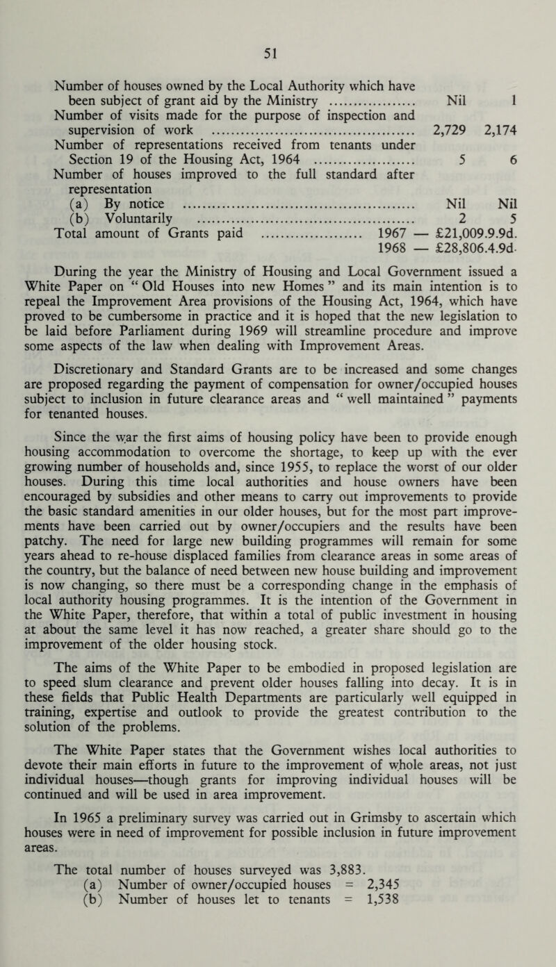 Number of houses owned by the Local Authority which have been subject of grant aid by the Ministry Nil 1 Number of visits made for the purpose of inspection and supervision of work 2,729 2,174 Number of representations received from tenants under Section 19 of the Housing Act, 1964 5 6 Number of houses improved to the full standard after representation (a) By notice Nil Nil (b) Voluntarily 2 5 Total amount of Grants paid 1967 — £21,009.9.9d. 1968 — £28,806.4.9d During the year the Ministry of Housing and Local Government issued a White Paper on “ Old Houses into new Homes ” and its main intention is to repeal the Improvement Area provisions of the Housing Act, 1964, which have proved to be cumbersome in practice and it is hoped that the new legislation to be laid before Parliament during 1969 will streamline procedure and improve some aspects of the law when dealing with Improvement Areas. Discretionary and Standard Grants are to be increased and some changes are proposed regarding the payment of compensation for owner/occupied houses subject to inclusion in future clearance areas and “ well maintained ” payments for tenanted houses. Since the war the first aims of housing policy have been to provide enough housing accommodation to overcome the shortage, to keep up with the ever growing number of households and, since 1955, to replace the worst of our older houses. During this time local authorities and house owners have been encouraged by subsidies and other means to carry out improvements to provide the basic standard amenities in our older houses, but for the most part improve- ments have been carried out by owner/occupiers and the results have been patchy. The need for large new building programmes will remain for some years ahead to re-house displaced families from clearance areas in some areas of the country, but the balance of need between new house building and improvement is now changing, so there must be a corresponding change in the emphasis of local authority housing programmes. It is the intention of the Government in the White Paper, therefore, that within a total of public investment in housing at about the same level it has now reached, a greater share should go to the improvement of the older housing stock. The aims of the White Paper to be embodied in proposed legislation are to speed slum clearance and prevent older houses falling into decay. It is in these fields that Public Health Departments are particularly well equipped in training, expertise and outlook to provide the greatest contribution to the solution of the problems. The White Paper states that the Government wishes local authorities to devote their main efforts in future to the improvement of whole areas, not just individual houses—though grants for improving individual houses will be continued and will be used in area improvement. In 1965 a preliminary survey was carried out in Grimsby to ascertain which houses were in need of improvement for possible inclusion in future improvement areas. The total number of houses surveyed was 3,883. (a) Number of owner/occupied houses = 2,345 (b) Number of houses let to tenants = 1,538