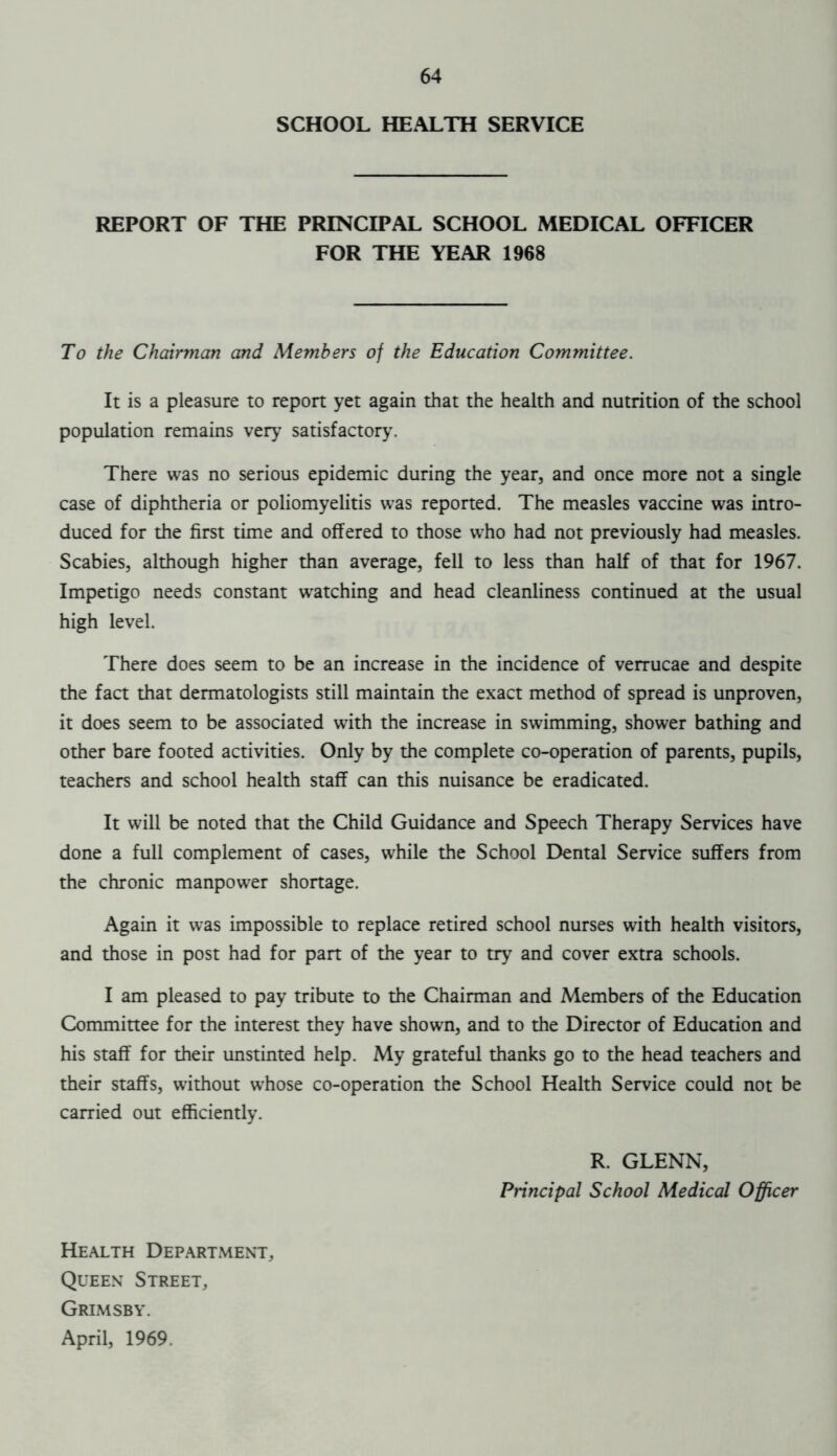 SCHOOL HEALTH SERVICE REPORT OF THE PRINCIPAL SCHOOL MEDICAL OFFICER FOR THE YEAR 1968 To the Chairman and Members of the Education Committee. It is a pleasure to report yet again that the health and nutrition of the school population remains very satisfactory. There was no serious epidemic during the year, and once more not a single case of diphtheria or poliomyelitis was reported. The measles vaccine was intro- duced for the first time and offered to those who had not previously had measles. Scabies, although higher than average, fell to less than half of that for 1967. Impetigo needs constant watching and head cleanliness continued at the usual high level. There does seem to be an increase in the incidence of verrucae and despite the fact that dermatologists still maintain the exact method of spread is unproven, it does seem to be associated with the increase in swimming, shower bathing and other bare footed activities. Only by the complete co-operation of parents, pupils, teachers and school health staff can this nuisance be eradicated. It will be noted that the Child Guidance and Speech Therapy Services have done a full complement of cases, while the School Dental Service suffers from the chronic manpower shortage. Again it was impossible to replace retired school nurses with health visitors, and those in post had for part of the year to try and cover extra schools. I am pleased to pay tribute to the Chairman and Members of the Education Committee for the interest they have shown, and to the Director of Education and his staff for their unstinted help. My grateful thanks go to the head teachers and their staffs, without whose co-operation the School Health Service could not be carried out efficiently. R. GLENN, Principal School Medical Officer Health Department, Queen Street, Grimsby. April, 1969.