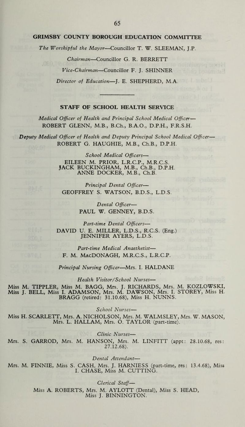 GRIMSBY COUNTY BOROUGH EDUCATION COMMITTEE The Worshipful the Mayor—Councillor T. W. SLEEMAN, J.P. Chairman—Councillor G. R. BERRETT Vice-Chairman—Councillor F. J. SHINNER Director of Education—J. E. SHEPHERD, M.A. STAFF OF SCHOOL HEALTH SERVICE Medical Officer of Health and Principal School Medical Officer— ROBERT GLENN, M.B., B.Ch., B.A.O., D.P.H., F.R.S.H. Deputy Medical Officer of Health and Deputy Principal School Medical Officer— ROBERT G. HAUGHIE, M.B., Ch.B., D.P.H. School Medical Officers— EILEEN M. PRIOR, L.R.C.P., M.R.C.S. JACK BUCKINGHAM, M.B., Ch.B., D.P.H ANNE DOCKER, M B., Ch.B Principal Dental Officer— GEOFFREY S. WATSON, B.D.S., L.D.S Dental Officer— PAUL W. GENNEY, B.D.S. Part-time Dental Officers— DAVID U. E. MILLER, L.D.S., R.C.S. (Eng.) JENNIFER AYERS, L.D.S. Part-time Medical Anaethetist— F. M. MacDONAGH, M.R.C.S., L.R.C.P. Principal Nursing Officer—Mrs. I. HALDANE Health Visitor/School Nurses— Miss M. TIPPLER, Miss M. BAGG, Mrs. J. RICHARDS, Mrs. M. KOZLOWSKI, Miss J. BELL, Miss I. ADAMSON, Mrs. M. DAWSON, Mrs. I. STOREY, Miss H BRAGG (retired: 31.10.68), Miss H. NUNNS. School Nurses— Miss H. SCARLETT, Mrs. A. NICHOLSON, Mrs. M. WALMSLEY, Mrs. W. MASON, Mrs. L. HALLAM, Mrs. O. TAYLOR (part-time). Clinic Nurses— Mrs. S. GARROD, Mrs. M. HANSON, Mrs. M. LINFITT (appt: 28.10.68, res: 27.12.68). Dental Attendant— Mrs. M. FINNIE, Miss S. CASH, Mrs. J. HARNIESS (part-time, res: 13.4.68), Miss I. CHASE, Miss M. CUTTING. Clerical Staff— Miss A. ROBERTS, Mrs. M. AYLOTT (Dental), Miss S. HEAD, Miss J. BINNINGTON.