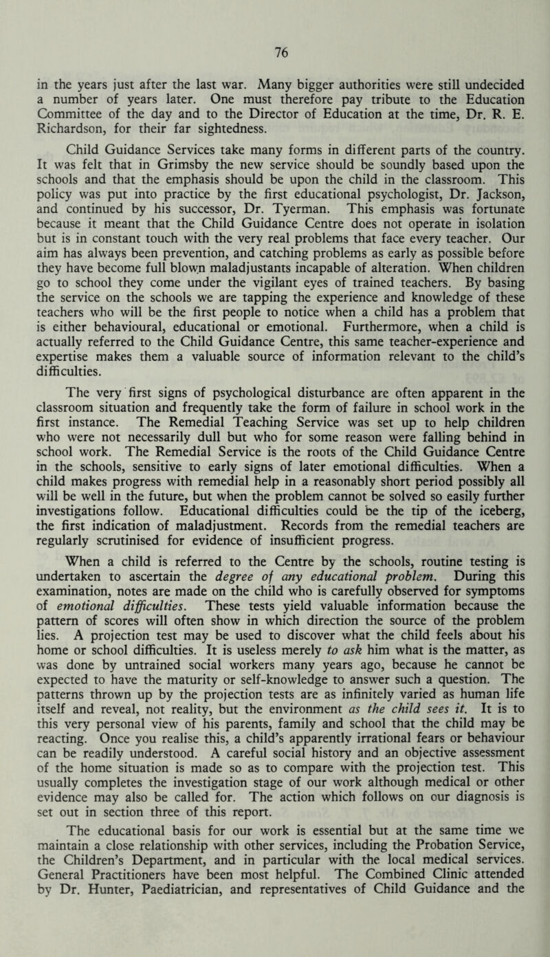 in the years just after the last war. Many bigger authorities were still undecided a number of years later. One must therefore pay tribute to the Education Committee of the day and to the Director of Education at the time, Dr. R. E. Richardson, for their far sightedness. Child Guidance Services take many forms in different parts of the country. It was felt that in Grimsby the new service should be soundly based upon the schools and that the emphasis should be upon the child in the classroom. This policy was put into practice by the first educational psychologist, Dr. Jackson, and continued by his successor, Dr. Tyerman. This emphasis was fortunate because it meant that the Child Guidance Centre does not operate in isolation but is in constant touch with the very real problems that face every teacher. Our aim has always been prevention, and catching problems as early as possible before they have become full blown maladjustants incapable of alteration. When children go to school they come under the vigilant eyes of trained teachers. By basing the service on the schools we are tapping the experience and knowledge of these teachers who will be the first people to notice when a child has a problem that is either behavioural, educational or emotional. Furthermore, when a child is actually referred to the Child Guidance Centre, this same teacher-experience and expertise makes them a valuable source of information relevant to the child’s difficulties. The very first signs of psychological disturbance are often apparent in the classroom situation and frequently take the form of failure in school work in the first instance. The Remedial Teaching Service was set up to help children who were not necessarily dull but who for some reason were falling behind in school work. The Remedial Service is the roots of the Child Guidance Centre in the schools, sensitive to early signs of later emotional difficulties. When a child makes progress with remedial help in a reasonably short period possibly all will be well in the future, but when the problem cannot be solved so easily further investigations follow. Educational difficulties could be the tip of the iceberg, the first indication of maladjustment. Records from the remedial teachers are regularly scrutinised for evidence of insufficient progress. When a child is referred to the Centre by the schools, routine testing is undertaken to ascertain the degree of any educational problem. During this examination, notes are made on the child who is carefully observed for symptoms of emotional difficulties. These tests yield valuable information because the pattern of scores will often show in which direction the source of the problem lies. A projection test may be used to discover what the child feels about his home or school difficulties. It is useless merely to ask him what is the matter, as was done by untrained social workers many years ago, because he cannot be expected to have the maturity or self-knowledge to answer such a question. The patterns thrown up by the projection tests are as infinitely varied as human life itself and reveal, not reality, but the environment as the child sees it. It is to this very personal view of his parents, family and school that the child may be reacting. Once you realise this, a child’s apparently irrational fears or behaviour can be readily understood. A careful social history and an objective assessment of the home situation is made so as to compare with the projection test. This usually completes the investigation stage of our work although medical or other evidence may also be called for. The action which follows on our diagnosis is set out in section three of this report. The educational basis for our work is essential but at the same time we maintain a close relationship with other services, including the Probation Service, the Children’s Department, and in particular with the local medical services. General Practitioners have been most helpful. The Combined Clinic attended by Dr. Hunter, Paediatrician, and representatives of Child Guidance and the