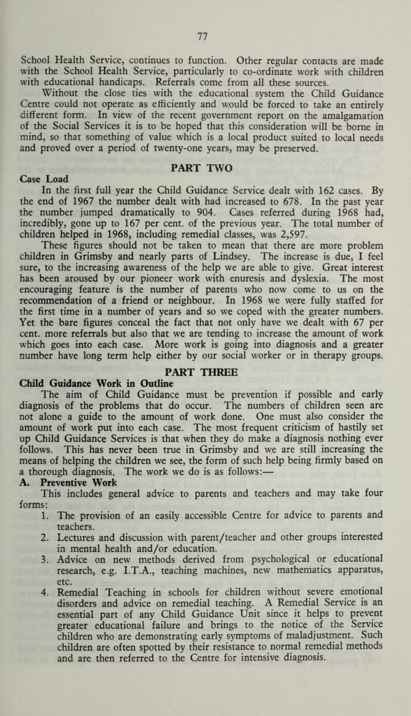 School Health Service, continues to function. Other regular contacts are made with the School Health Service, particularly to co-ordinate work with children with educational handicaps. Referrals come from all these sources. Without the close ties with the educational system the Child Guidance Centre could not operate as efficiently and would be forced to take an entirely different form. In view of the recent government report on the amalgamation of the Social Services it is to be hoped that this consideration will be borne in mind, so that something of value which is a local product suited to local needs and proved over a period of twenty-one years, may be preserved. PART TWO Case Load In the first full year the Child Guidance Service dealt with 162 cases. By the end of 1967 the number dealt with had increased to 678. In the past year the number jumped dramatically to 904. Cases referred during 1968 had, incredibly, gone up to 167 per cent, of the previous year. The total number of children helped in 1968, including remedial classes, was 2,597. These figures should not be taken to mean that there are more problem children in Grimsby and nearly parts of Lindsey. The increase is due, I feel sure, to the increasing awareness of the help we are able to give. Great interest has been aroused by our pioneer work with enuresis and dyslexia. The most encouraging feature is the number of parents who now come to us on the recommendation of a friend or neighbour. In 1968 we were fully staffed for the first time in a number of years and so we coped with the greater numbers. Yet the bare figures conceal the fact that not only have we dealt with 67 per cent, more referrals but also that we are tending to increase the amount of work which goes into each case. More work is going into diagnosis and a greater number have long term help either by our social worker or in therapy groups. PART THREE Child Guidance Work in Outline The aim of Child Guidance must be prevention if possible and early diagnosis of the problems that do occur. The numbers of children seen are not alone a guide to the amount of work done. One must also consider the amount of work put into each case. The most frequent criticism of hastily set up Child Guidance Services is that when they do make a diagnosis nothing ever follows. This has never been true in Grimsby and we are still increasing the means of helping the children we see, the form of such help being firmly based on a thorough diagnosis. The work we do is as follows:— A. Preventive Work This includes general advice to parents and teachers and may take four forms: 1. The provision of an easily accessible Centre for advice to parents and teachers. 2. Lectures and discussion with parent/teacher and other groups interested in mental health and/or education. 3. Advice on new methods derived from psychological or educational research, e.g. I.T.A., teaching machines, new mathematics apparatus, etc. 4. Remedial Teaching in schools for children without severe emotional disorders and advice on remedial teaching. A Remedial Service is an essential part of any Child Guidance Unit since it helps to prevent greater educational failure and brings to the notice of the Service children who are demonstrating early symptoms of maladjustment. Such children are often spotted by their resistance to normal remedial methods and are then referred to the Centre for intensive diagnosis.