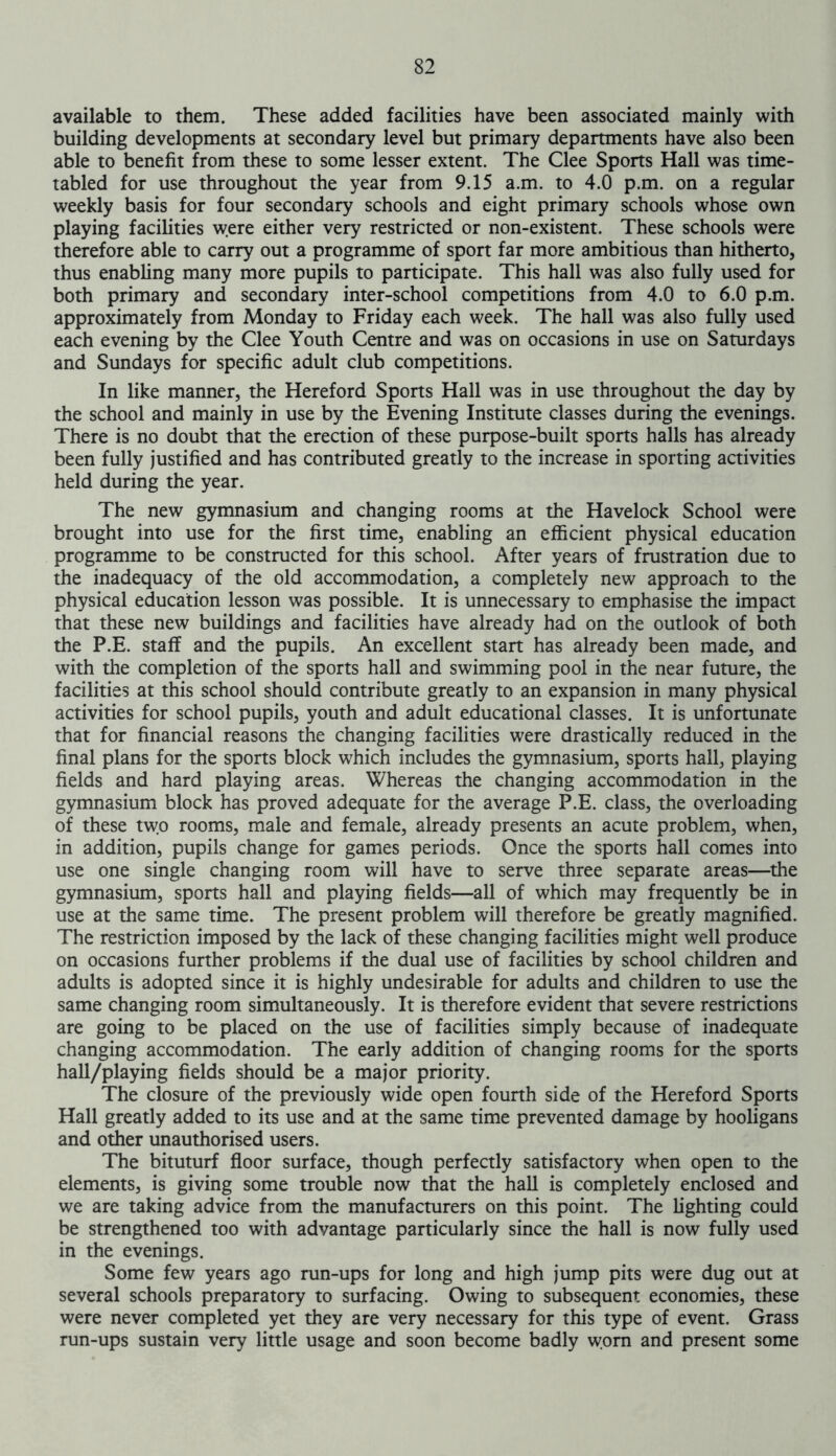 available to them. These added facilities have been associated mainly with building developments at secondary level but primary departments have also been able to benefit from these to some lesser extent. The Clee Sports Hall was time- tabled for use throughout the year from 9.15 a.m. to 4.0 p.m. on a regular weekly basis for four secondary schools and eight primary schools whose own playing facilities were either very restricted or non-existent. These schools were therefore able to carry out a programme of sport far more ambitious than hitherto, thus enabling many more pupils to participate. This hall was also fully used for both primary and secondary inter-school competitions from 4.0 to 6.0 p.m. approximately from Monday to Friday each week. The hall was also fully used each evening by the Clee Youth Centre and was on occasions in use on Saturdays and Sundays for specific adult club competitions. In like manner, the Hereford Sports Hall was in use throughout the day by the school and mainly in use by the Evening Institute classes during the evenings. There is no doubt that the erection of these purpose-built sports halls has already been fully justified and has contributed greatly to the increase in sporting activities held during the year. The new gymnasium and changing rooms at the Havelock School were brought into use for the first time, enabling an efficient physical education programme to be constructed for this school. After years of frustration due to the inadequacy of the old accommodation, a completely new approach to the physical education lesson was possible. It is unnecessary to emphasise the impact that these new buildings and facilities have already had on the outlook of both the P.E. staff and the pupils. An excellent start has already been made, and with the completion of the sports hall and swimming pool in the near future, the facilities at this school should contribute greatly to an expansion in many physical activities for school pupils, youth and adult educational classes. It is unfortunate that for financial reasons the changing facilities were drastically reduced in the final plans for the sports block which includes the gymnasium, sports hall, playing fields and hard playing areas. Whereas the changing accommodation in the gymnasium block has proved adequate for the average P.E. class, the overloading of these two rooms, male and female, already presents an acute problem, when, in addition, pupils change for games periods. Once the sports hall comes into use one single changing room will have to serve three separate areas—the gymnasium, sports hall and playing fields—all of which may frequently be in use at the same time. The present problem will therefore be greatly magnified. The restriction imposed by the lack of these changing facilities might well produce on occasions further problems if the dual use of facilities by school children and adults is adopted since it is highly undesirable for adults and children to use the same changing room simultaneously. It is therefore evident that severe restrictions are going to be placed on the use of facilities simply because of inadequate changing accommodation. The early addition of changing rooms for the sports hall/playing fields should be a major priority. The closure of the previously wide open fourth side of the Hereford Sports Hall greatly added to its use and at the same time prevented damage by hooligans and other unauthorised users. The bituturf floor surface, though perfectly satisfactory when open to the elements, is giving some trouble now that the hall is completely enclosed and we are taking advice from the manufacturers on this point. The lighting could be strengthened too with advantage particularly since the hall is now fully used in the evenings. Some few years ago run-ups for long and high jump pits were dug out at several schools preparatory to surfacing. Owing to subsequent economies, these were never completed yet they are very necessary for this type of event. Grass run-ups sustain very little usage and soon become badly worn and present some