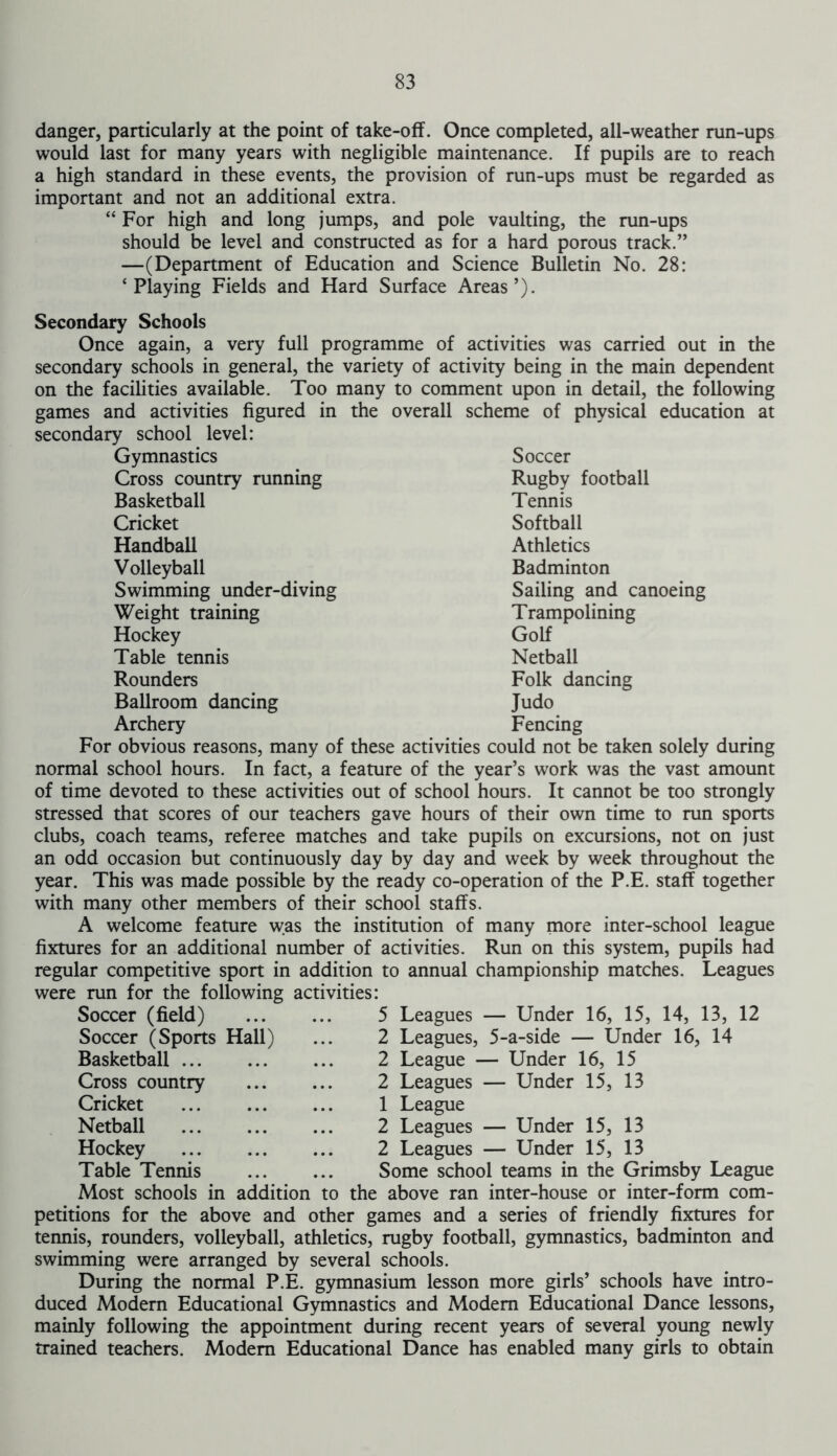 danger, particularly at the point of take-off. Once completed, all-weather run-ups would last for many years with negligible maintenance. If pupils are to reach a high standard in these events, the provision of run-ups must be regarded as important and not an additional extra. “ For high and long jumps, and pole vaulting, the run-ups should be level and constructed as for a hard porous track.” —(Department of Education and Science Bulletin No. 28: ‘Playing Fields and Hard Surface Areas’). Secondary Schools Once again, a very full programme of activities was carried out in the secondary schools in general, the variety of activity being in the main dependent on the facilities available. Too many to comment upon in detail, the following games and activities figured in the overall scheme of physical education at secondary school level: Gymnastics Cross country running Basketball Cricket Handball Volleyball Swimming under-diving Weight training Hockey Table tennis Rounders Ballroom dancing Archery Soccer Rugby football Tennis Softball Athletics Badminton Sailing and canoeing Trampolining Golf Netball Folk dancing Judo Fencing For obvious reasons, many of these activities could not be taken solely during normal school hours. In fact, a feature of the year’s work was the vast amount of time devoted to these activities out of school hours. It cannot be too strongly stressed that scores of our teachers gave hours of their own time to run sports clubs, coach teams, referee matches and take pupils on excursions, not on just an odd occasion but continuously day by day and week by week throughout the year. This was made possible by the ready co-operation of the P.E. staff together with many other members of their school staffs. A welcome feature was the institution of many more inter-school league fixtures for an additional number of activities. Run on this system, pupils had regular competitive sport in addition to annual championship matches. Leagues were run for the following activities: Leagues — Under 16, 15, 14, 13, 12 Leagues, 5-a-side — Under 16, 14 League — Under 16, 15 Leagues — Under 15, 13 1 League 2 Leagues — Under 15, 13 2 Leagues — Under 15, 13 Some school teams in the Grimsby League Most schools in addition to the above ran inter-house or inter-form com- petitions for the above and other games and a series of friendly fixtures for tennis, rounders, volleyball, athletics, rugby football, gymnastics, badminton and swimming were arranged by several schools. During the normal P.E. gymnasium lesson more girls’ schools have intro- duced Modern Educational Gymnastics and Modem Educational Dance lessons, mainly following the appointment during recent years of several young newly trained teachers. Modem Educational Dance has enabled many girls to obtain Soccer (field) Soccer (Sports Hall) Basketball ... Cross country Cricket Netball ... Hockey Table Tennis