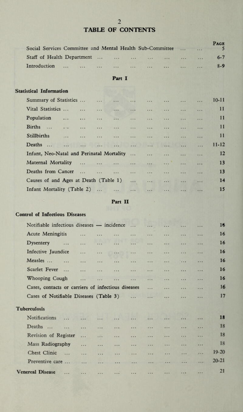 TABLE OF CONTENTS Page Social Services Committee and Mental Health Sub-Committee ... ... 5 Staff of Health Department ... ... ... ... ... 6-7 Introduction ... ... ... ... ... ... ... ... ... 8-9 Part I Statistical Information Summary of Statistics ... ... ... ... ... ... ... ... 10-11 Vital Statistics ... ... ... ... ... ... ... ... ... 11 Population ... ... ... ... ... ... ... ... ... 11 Births ... . . ... ... ... ... ... ... ... ... 11 Stillbirths ... ... ... ... ... ... ... ... ... 11 Deaths 11-12 Infant, Neo-Natal and Perinatal Mortality ... ... ... ... ... 12 Maternal Mortality ... ... ... 13 Deaths from Cancer ... ... ... ... ... ... ... ... 13 Causes of and Ages at Death (Table 1) ... ... ... ... ... 14 Infant Mortality (Table 2) ... ... ... ... ... ... ... 15 Part II Control of Infectious Diseases Notifiable infectious diseases — incidence ... ... ... ... ... 16 Acute Meningitis ... ... ... ... ... ... ... ... 16 Dysentery ... ... ... ... ... ... ... ... ... 16 Infective Jaundice ... ... ... ... ... ... ... ... 16 Measles ... ... ... ... ... ... ... ... ... ... 16 Scarlet Fever ... ... ... ... ... ... ... ... ... 16 Whooping Cough ... ... ... ... ... ... ... ... 16 Cases, contacts or carriers of infectious diseases ... ... ... ... 16 Cases of Notifiable Diseases (Table 3) ... 17 Tuberculosis Notifications ... ... ... ... ... ... ... ... ... 18 Deaths ... ... ... ... ... ... ... ... ... ••• 18 Revision of Register ... .. ... ... ... ... ... ... 18 Mass Radiography ... ... ... ... ... ... ... ... 18 Chest Clinic 19-20 Preventive care ... ... ... ... ... ... ... • • • • ■ • 20-21 Venereal Disease 21