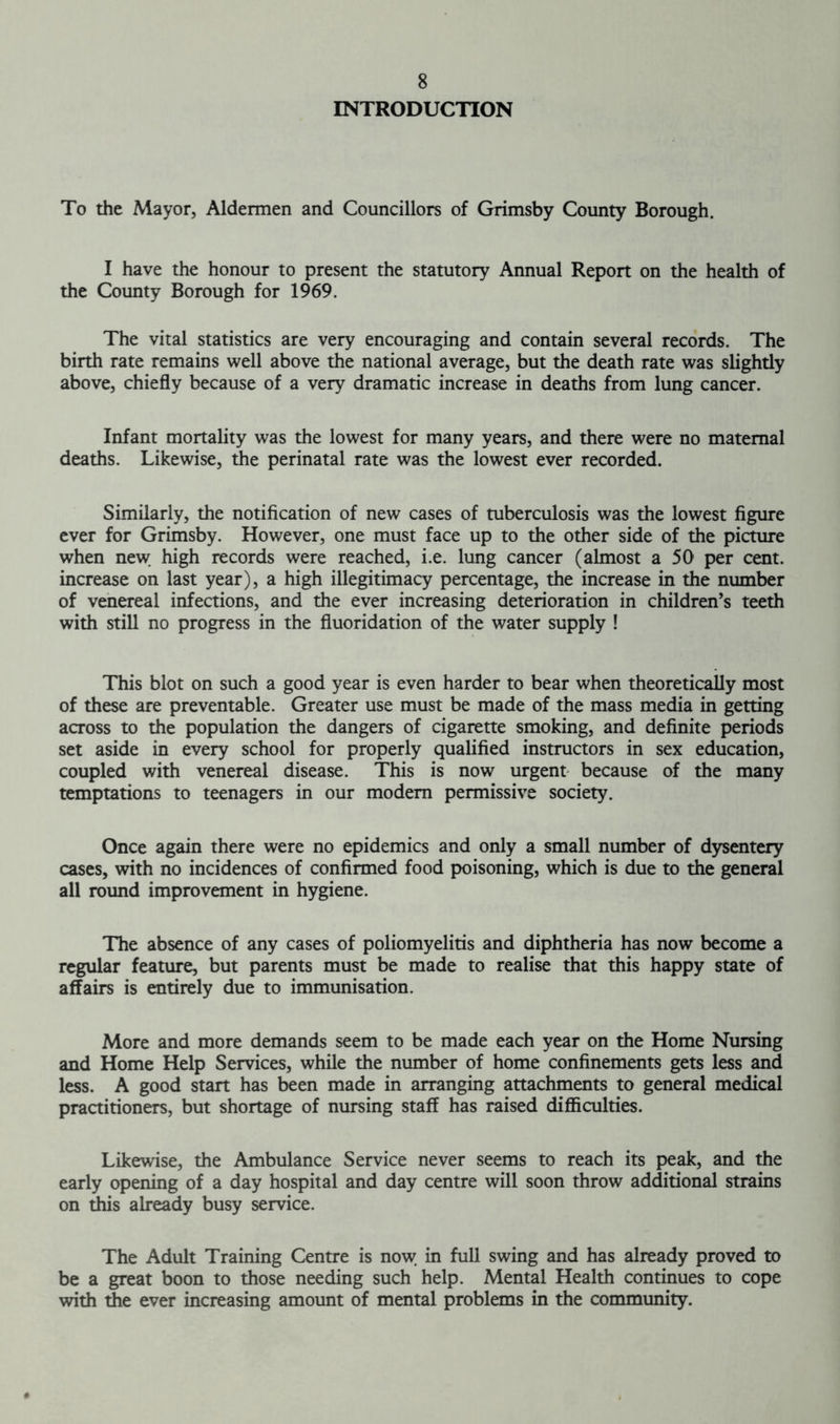 INTRODUCTION To the Mayor, Aldermen and Councillors of Grimsby County Borough. I have the honour to present the statutory Annual Report on the health of the County Borough for 1969. The vital statistics are very encouraging and contain several records. The birth rate remains well above the national average, but the death rate was slightly above, chiefly because of a very dramatic increase in deaths from lung cancer. Infant mortality was the lowest for many years, and there were no maternal deaths. Likewise, the perinatal rate was the lowest ever recorded. Similarly, the notification of new cases of tuberculosis was the lowest figure ever for Grimsby. However, one must face up to the other side of the picture when new high records were reached, i.e. lung cancer (almost a 50 per cent, increase on last year), a high illegitimacy percentage, the increase in the number of venereal infections, and the ever increasing deterioration in children’s teeth with still no progress in the fluoridation of the water supply ! This blot on such a good year is even harder to bear when theoretically most of these are preventable. Greater use must be made of the mass media in getting across to the population the dangers of cigarette smoking, and definite periods set aside in every school for properly qualified instructors in sex education, coupled with venereal disease. This is now urgent because of the many temptations to teenagers in our modem permissive society. Once again there were no epidemics and only a small number of dysentery cases, with no incidences of confirmed food poisoning, which is due to the general all round improvement in hygiene. The absence of any cases of poliomyelitis and diphtheria has now become a regular feature, but parents must be made to realise that this happy state of affairs is entirely due to immunisation. More and more demands seem to be made each year on the Home Nursing and Home Help Services, while the number of home confinements gets less and less. A good start has been made in arranging attachments to general medical practitioners, but shortage of nursing staff has raised difficulties. Likewise, the Ambulance Service never seems to reach its peak, and the early opening of a day hospital and day centre will soon throw additional strains on this already busy service. The Adult Training Centre is now in full swing and has already proved to be a great boon to those needing such help. Mental Health continues to cope with the ever increasing amount of mental problems in the community.
