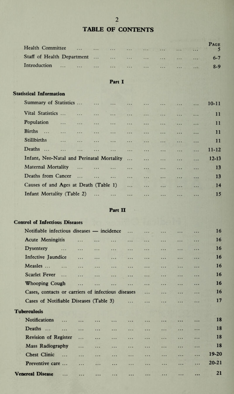 TABLE OF CONTENTS Page Health Committee ... ... ... ... ... ... ... 5 Staff of Health Department ... ... ... ... ... ... ... 6_7 Introduction ... ... ... ... ... ... ... ... ... 3.9 Part I Statistical Information Summary of Statistics ... ... ... ... ... ... ... ... 10-11 Vital Statistics ... ... ... ... ... ... ... ... ... n Population ... ... ... ... ... ... ... ... ... 11 Births ... 11 Stillbirths ... ... ... ... 11 Deaths ... 11-12 Infant, Neo-Natal and Perinatal Mortality 12-13 Maternal Mortality ... ... ... ... ... ... ... ... 13 Deaths from Cancer ... ... ... ... ... ... ... ... 13 Causes of and Ages at Death (Table 1) ... 14 Infant Mortality (Table 2) 15 Part II Control of Infectious Diseases Notifiable infectious diseases — incidence ... ... ... ... ... 16 Acute Meningitis ... ... ... ... ... ... ... ... 16 Dysentery ... ... ... ... ... ... ... ... ... 16 Infective Jaundice ... ... ... ... ... ... ... ... 16 Measles ... ... ... ... ... ... ... ... ... ... 16 Scarlet Fever ... ... ... ... ... ... ... ... ... 16 Whooping Cough ... 16 Cases, contacts or carriers of infectious diseases ... 16 Cases of Notifiable Diseases (Table 3) 17 Tuberculosis Notifications ... 18 Deaths 18 Revision of Register ... ... ... ... ... ... ... ... 18 Mass Radiography 18 Chest Clinic 19-20 Preventive care ... ... ... ... ... ... ... ... ... 20-21 Venereal Disease 21