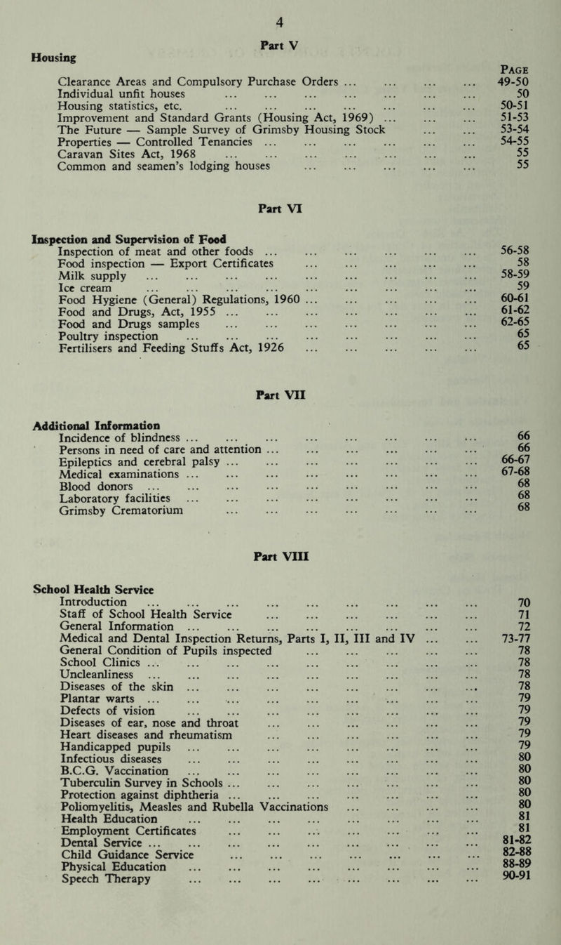 Housing Part V Page Clearance Areas and Compulsory Purchase Orders ... ... ... ... 49-50 Individual unfit houses ... ... ... ... ... ... ... 50 Housing statistics, etc. ... ... ... ... ... ... ... 50-51 Improvement and Standard Grants (Housing Act, 1969) ... ... ... 51-53 The Future — Sample Survey of Grimsby Housing Stock ... ... 53-54 Properties — Controlled Tenancies ... ... ... ... ... ... 54-55 Caravan Sites Act, 1968 ... ... 55 Common and seamen’s lodging houses ... ... ... ... ... 55 Part VI Inspection and Supervision of Food Inspection of meat and other foods ... Food inspection — Export Certificates Milk supply Ice cream Food Hygiene (General) Regulations, 1960 ... Food and Drugs, Act, 1955 Food and Drugs samples Poultry inspection Fertilisers and Feeding Stuffs Act, 1926 56-58 58 58-59 59 60-61 61-62 62-65 65 65 Part VII Additional Information Incidence of blindness Persons in need of care and attention Epileptics and cerebral palsy ... Medical examinations ... Blood donors Laboratory facilities Grimsby Crematorium 66 66 66- 67 67- 68 68 68 68 Part VIII School Health Service Introduction Staff of School Health Service General Information ... Medical and Dental Inspection Returns, Parts I, II, III and IV General Condition of Pupils inspected School Clinics ... Uncleanliness Diseases of the skin ... Plantar warts Defects of vision Diseases of ear, nose and throat Heart diseases and rheumatism Handicapped pupils Infectious diseases B.C.G. Vaccination Tuberculin Survey in Schools Protection against diphtheria ... Poliomyelitis, Measles and Rubella Vaccinations Health Education Employment Certificates Dental Service Child Guidance Service Physical Education Speech Therapy 70 71 72 73-77 78 78 78 78 79 79 79 79 79 80 80 80 80 80 81 81 81-82 82-88 88-89 90-91