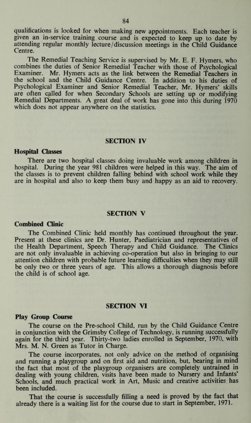 qualifications is looked for when making new appointments. Each teacher is given an in-service training course and is expected to keep up to date by attending regular monthly lecture/discussion meetings in the Child Guidance Centre. The Remedial Teaching Service is supervised by Mr. E. F. Hymers, who combines the duties of Senior Remedial Teacher with those of Psychological Examiner. Mr. Hymers acts as the link between the Remedial Teachers in the school and the Child Guidance Centre. In addition to his duties of Psychological Examiner and Senior Remedial Teacher, Mr. Hymers’ skills are often called for when Secondary Schools are setting up or modifying Remedial Departments. A great deal of work has gone into this during 1970 which does not appear anywhere on the statistics. SECTION IV Hospital Classes There are two hospital classes doing invaluable work among children in hospital. During the year 981 children were helped in this way. The aim of the classes is to prevent children falling behind with school work while they are in hospital and also to keep them busy and happy as an aid to recovery. SECTION V Combined Clinic The Combined Clinic held monthly has continued throughout the year. Present at these clinics are Dr. Hunter, Paediatrician and representatives of the Health Department, Speech Therapy and Child Guidance. The Clinics are not only invaluable in achieving co-operation but also in bringing to our attention children with probable future learning difficulties when they may still be only two or three years of age. This allows a thorough diagnosis before the child is of school age. SECTION VI Play Group Course The course on the Pre-school Child, run by the Child Guidance Centre in conjunction with the Grimsby College of Technology, is running successfully again for the third year. Thirty-two ladies enrolled in September, 1970, with Mrs. M. N. Green as Tutor in Charge. The course incorporates, not only advice on the method of organising and running a playgroup and on first aid and nutrition, but, bearing in mind the fact that most of the playgroup organisers are completely untrained in dealing with young children, visits have been made to Nursery and Infants’ Schools, and much practical work in Art, Music and creative activities has been included. That the course is successfully filling a need is proved by the fact that already there is a waiting list for the course due to start in September, 1971.