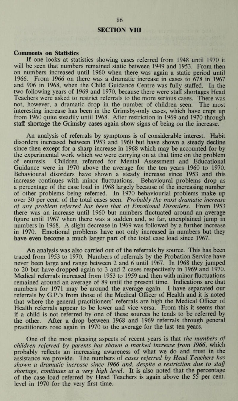 SECTION VIII Comments on Statistics If one looks at statistics showing cases referred from 1948 until 1970 it will be seen that numbers remained static between 1949 and 1953. From then on numbers increased until 1960 when there was again a static period until 1966. From 1966 on there was a dramatic increase in cases to 678 in 1967 and 906 in 1968, when the Child Guidance Centre was fully staffed. In the two following years of 1969 and 1970, because there were staff shortages Head Teachers were asked to restrict referrals to the more serious cases. There was not, however, a dramatic drop in the number of children seen. The most interesting increase has been in the Grimsby-only cases, which have crept up from 1960 quite steadily until 1968. After restriction in 1969 and 1970 through staff shortage the Grimsby cases again show signs of being on the increase. An analysis of referrals by symptoms is of considerable interest. Habit disorders increased between 1953 and 1960 but have shown a steady decline since then except for a sharp increase in 1968 which may be accounted for by the experimental work which we were carrying on at that time on the problem of enuresis. Children referred for Mental Assessment and Educational Guidance were in 1970 above the average for the ten years 1960 to 1970. Behavioural disorders have shown a steady increase since 1953 and this increase continues with minor fluctuations. Behavioural problems drop as a percentage of the case load in 1968 largely because of the increasing number of other problems being referred. In 1970 behaviourial problems make up over 30 per cent, of the total cases seen. Probably the most dramatic increase of any problem referred has been that of Emotional Disorders. From 1953 there was an increase until 1960 but numbers fluctuated around an average figure until 1967 when there was a sudden and, so far, unexplained jump in numbers in 1968. A slight decrease in 1969 was followed by a further increase in 1970. Emotional problems have not only increased in numbers but they have even become a much larger part of the total case load since 1967. An analysis was also carried out of the referrals by source. This has been traced from 1953 to 1970. Numbers of referrals by the Probation Service have never been large and range between 2 and 6 until 1967. In 1968 they jumped to 20 but have dropped again to 3 and 2 cases respectively in 1969 and 1970. Medical referrals increased from 1953 to 1959 and then with minor fluctuations remained around an average of 89 until the present time. Indications are that numbers for 1971 may be around the average again. I have separated our referrals by G.P.’s from those of the Medical Officer of Health and it is noted that where the general practitioners’ referrals are high the Medical Officer of Health referrals appear to be lower and vice versa. From this it seems that if a child is not referred by one of these sources he tends to be referred by the other. After a drop between 1968 and 1969 referrals through general practitioners rose again in 1970 to the average for the last ten years. One of the most pleasing aspects of recent years is that the numbers of children referred by parents has shown a marked increase from 1966, which probably reflects an increasing awareness of what we do and trust in the assistance we provide. The numbers of cases referred by Head Teachers has shown a dramatic increase since 1966 and, despite a restriction due to staff shortage, continues at a very high level. It is also noted that the percentage of the case load referred by Head Teachers is again above the 55 per cent, level in 1970 for the very first time.
