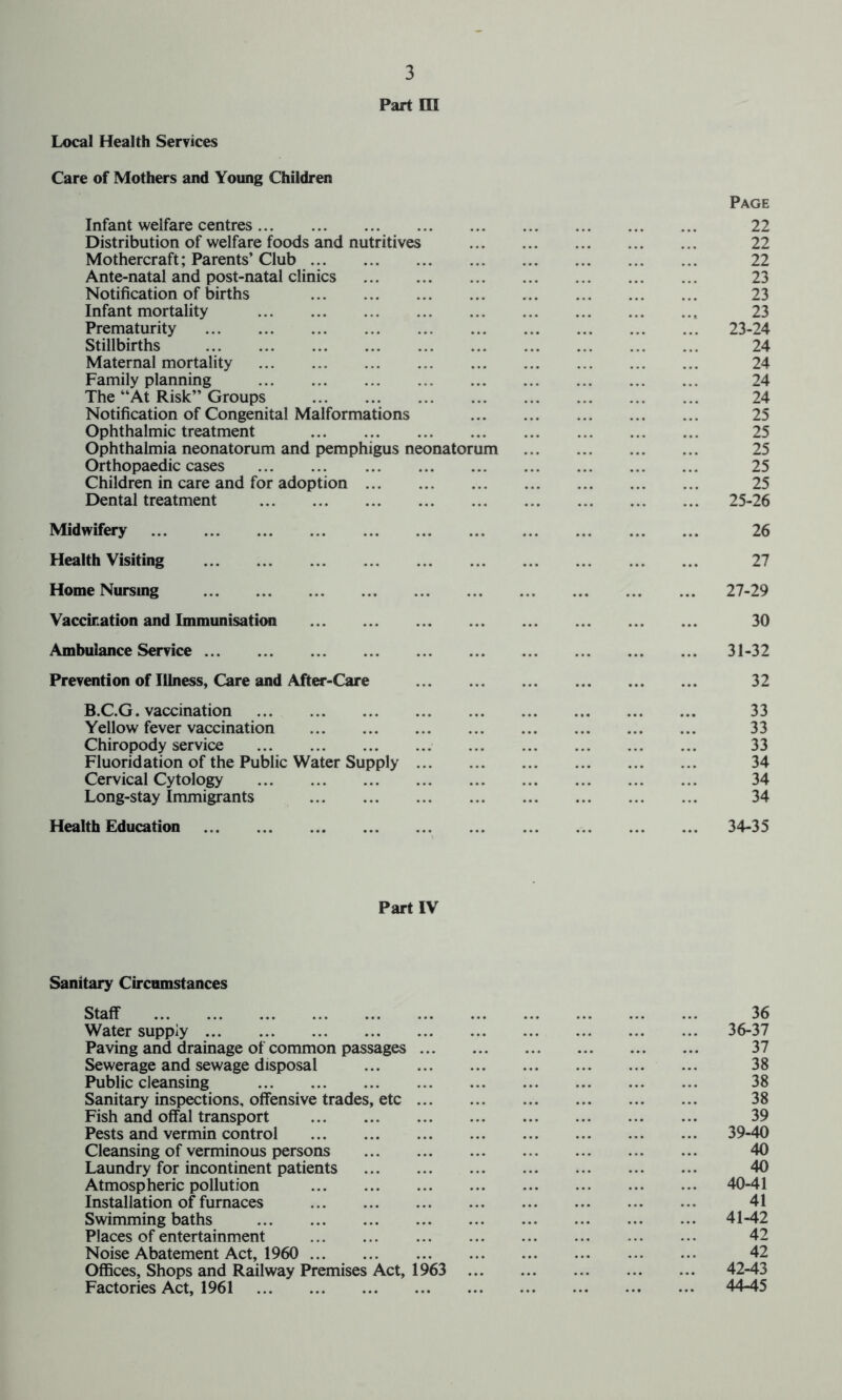 Part m Care of Mothers and Young Children Infant welfare centres Page 22 Distribution of welfare foods and nutritives 22 Mothercraft; Parents’ Club 22 Ante-natal and post-natal clinics 23 Notification of births 23 Infant mortality 23 Prematurity 23-24 Stillbirths 24 Maternal mortality 24 Family planning 24 The “At Risk’’ Groups 24 Notification of Congenital Malformations 25 Ophthalmic treatment 25 Ophthalmia neonatorum and pemphigus neonatorum 25 Orthopaedic cases 25 Children in care and for adoption 25 Dental treatment 25-26 Midwifery 26 Health Visiting 27 Home Nursing ... 27-29 Vaccination and Immunisation 30 Ambulance Service ... 31-32 Prevention of Illness, Care and After-Care 32 B.C.G. vaccination 33 Yellow fever vaccination 33 Chiropody service 33 Fluoridation of the Public Water Supply ... ... ... 34 Cervical Cytology 34 Long-stay Immigrants 34 Health Education 34-35 Part IV Sanitary Circumstances Staff 36 Water supply 36-37 Paving and drainage of common passages ... 37 Sewerage and sewage disposal 38 Public cleansing 38 Sanitary inspections, offensive trades, etc ... 38 Fish and offal transport 39 Pests and vermin control 39-40 Cleansing of verminous persons 40 Laundry for incontinent patients 40 Atmospheric pollution 40-41 Installation of furnaces 41 Swimming baths 41-42 Places of entertainment 42 Noise Abatement Act, 1960 42 Offices, Shops and Railway Premises Act, 1963 42-43 Factories Act, 1961 44-45