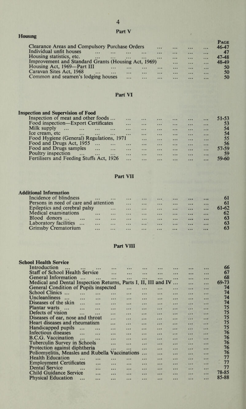 Housing PartV Clearance Areas and Compulsory Purchase Orders Page 46-47 Individual unfit houses 47 Housing statistics, etc. Improvement and Standard Grants (Housing Act, 1969) 47-48 48-49 Housing Act, 1969—Part III 50 Caravan Sites Act, 1968 50 Common and seamen’s lodging houses 50 Part VI Inspection and Supervision of Food Inspection of meat and other foods 51-53 Food inspection—Export Certificates 53 Milk supply 54 Ice cream, etc 54 Food Hygiene (General) Regulations, 1971 55 Food and Drugs Act, 1955 56 Food and Drugs samples 57-59 Poultry inspection 59 Fertilisers and Feeding Stuffs Act, 1926 59-60 Part VII Additional Information Incidence of blindness 61 Persons in need of care and attention 61 Epileptics and cerebral palsy 61-62 Medical examinations 62 Blood donors 63 Laboratory facilities 63 Grimsby Crematorium 63 Part Vm School Health Service Introduction 66 Staff of School Health Service 67 General Information 68 Medical and Dental Inspection Returns, Parts I, II, III and IV 69-73 General Condition of Pupils inspected 74 School Clinics 74 Uncleanliness 74 Diseases of the skin 74 Plantar warts 75 Defects of vision 75 Diseases of ear, nose and throat 75 Heart diseases and rheumatism 75 Handicapped pupils 75 Infectious diseases 76 B.C.G. Vaccination 76 Tuberculin Survey in Schools 76 Protection against diphtheria 76 Poliomyelitis, Measles and Rubella Vaccinations 76 Health Education 77 Employment Certificates 77 Dental Service 77 Child Guidance Service 78-85 Physical Education 85-88